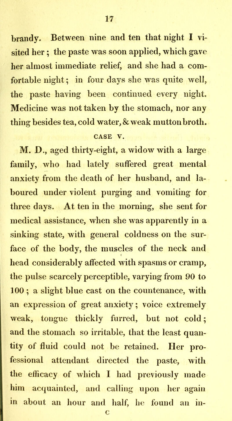 brandy. Between nine and ten that night I vb sited her; the paste was soon applied, which gave her almost immediate relief, and she had a com- fortable night; in four days she was quite well, the paste having been continued every night. Medicine was not taken by the stomach, nor any thing besides tea, cold water, & weak mutton broth. CASE V. M. D., aged thirty-eight, a widow with a large family, who had lately suffered great mental anxiety from the death of her husband, and la- boured under violent purging and vomiting for three days. At ten in the morning, she sent for medical assistance, when she was apparently in a sinking state, with general coldness on the sur- face of the body, the muscles of the neck and head considerably affected with spasms or cramp, the pulse scarcely perceptible, varying from 90 to 100 ; a slight blue cast on the countenance, with an expression of great anxiety; voice extremely weak, tongue thickly furred, but not cold; and the stomach so irritable, that the least quan- tity of fluid could not be retained. Her pro- fessional attendant directed the paste, with the efficacy of which I had previously made him acquainted, and calling upon her again in about an hour and half, he found an in- c