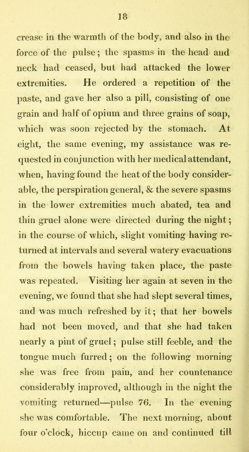 crease in the warmth of the body, and also in the force of the pulse; the spasms in the head and neck had ceased, but had attacked the lower extremities. He ordered a repetition of the paste, and gave her also a pill, consisting of one grain and half of opium and three grains of soap, which was soon rejected by the stomach. At eight, the same evening, my assistance was re- quested in conjunction with her medical attendant, when, having found the heat of the body consider- able, the perspiration general, & the severe spasms in the lower extremities much abated, tea and thin gruel alone were directed during the night; in the course of which, slight vomiting having re- turned at intervals and several watery evacuations from the bowels having taken place, the paste was repeated. Visiting her again at seven in the evening, we found that she had slept several times, and was much refreshed by it; that her bowels had not been moved, and that she had taken nearly a pint of gruel; pulse still feeble, and the tongue much furred; on the following morning she was free from pain, and her countenance considerably improved, although in the night the vomiting returned—pulse 76. In the evening she was comfortable. The next morning, about four o’clock, hiccup came on and continued till