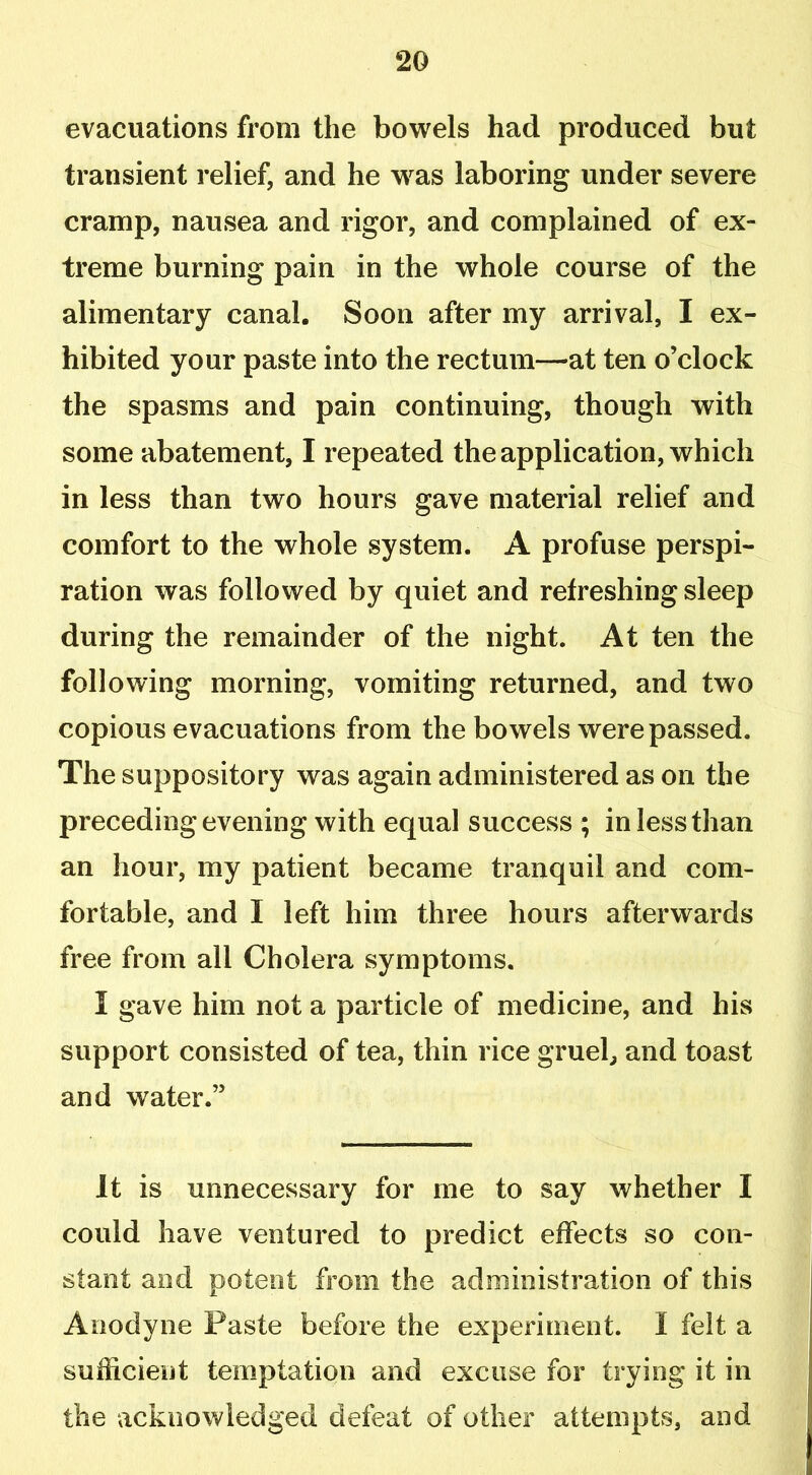 evacuations from the bowels had produced but transient relief, and he wras laboring under severe cramp, nausea and rigor, and complained of ex- treme burning pain in the whole course of the alimentary canal. Soon after my arrival, I ex- hibited your paste into the rectum—at ten o’clock the spasms and pain continuing, though with some abatement, I repeated the application, which in less than two hours gave material relief and comfort to the whole system. A profuse perspi- ration was followed by quiet and refreshing sleep during the remainder of the night. At ten the following morning, vomiting returned, and two copious evacuations from the bowels were passed. The suppository was again administered as on the preceding evening with equal success ; in less than an hour, my patient became tranquil and com- fortable, and I left him three hours afterwards free from all Cholera symptoms. I gave him not a particle of medicine, and his support consisted of tea, thin rice gruel, and toast and water.” It is unnecessary for me to say whether I could have ventured to predict effects so con- stant and potent from the administration of this Anodyne Paste before the experiment. I felt a sufficient temptation and excuse for trying it in the acknowledged defeat of other attempts, and