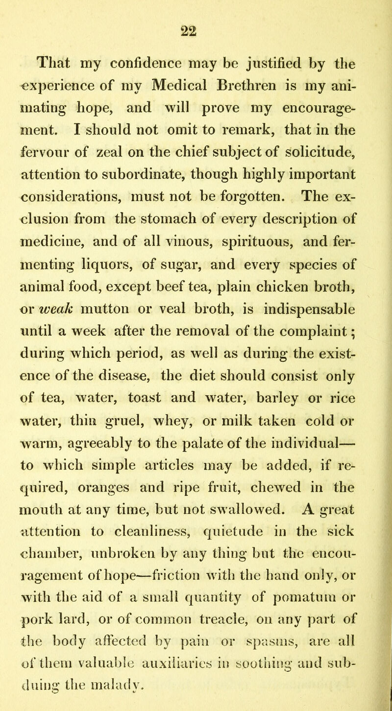 That my confidence may be justified by the experience of my Medical Brethren is my ani- mating hope, and will prove my encourage- ment. I should not omit to remark, that in the fervour of zeal on the chief subject of solicitude, attention to subordinate, though highly important considerations, must not be forgotten. The ex- clusion from the stomach of every description of medicine, and of all vinous, spirituous, and fer- menting liquors, of sugar, and every species of animal food, except beef tea, plain chicken broth, or iveak mutton or veal broth, is indispensable until a week after the removal of the complaint; during which period, as well as during the exist- ence of the disease, the diet should consist only of tea, water, toast and water, barley or rice water, thin gruel, whey, or milk taken cold or warm, agreeably to the palate of the individual— to which simple articles may be added, if re- quired, oranges and ripe fruit, chewed in the mouth at any time, but not swallowed. A great attention to cleanliness, quietude in the sick chamber, unbroken by any thing but the encou- ragement of hope—friction with the hand only, or with the aid of a small quantity of pomatum or pork lard, or of common treacle, on any part of the body affected by pain or spasms, are all of them valuable auxiliaries in soothing and sub- duing the malady.