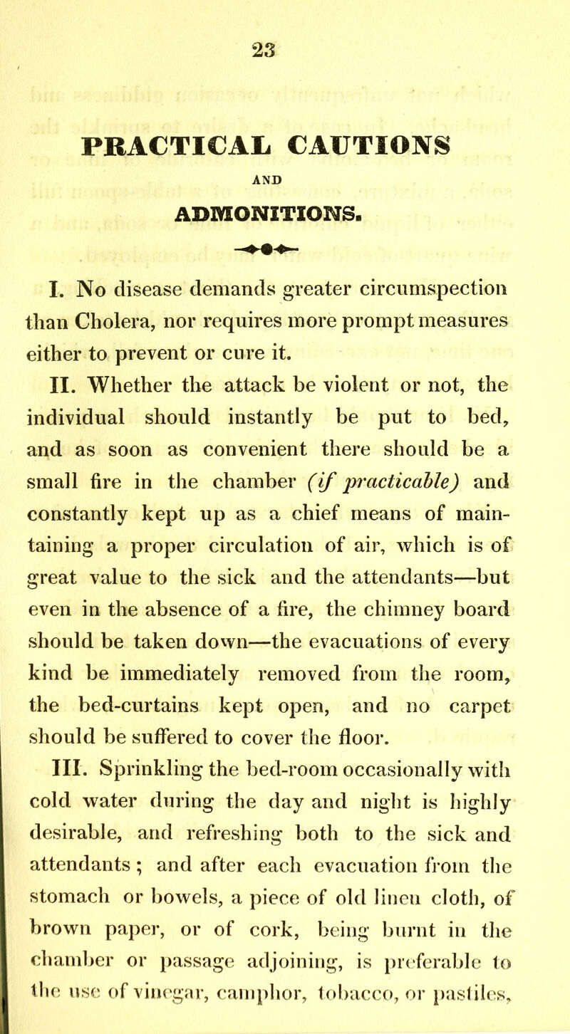 PRACTICAL CAUTIONS AND ADMONITIONS* I. No disease demands greater circumspection than Cholera, nor requires more prompt measures either to prevent or cure it. II. Whether the attack be violent or not, the individual should instantly be put to bed, and as soon as convenient there should be a small fire in the chamber (if practicable) and constantly kept up as a chief means of main- taining a proper circulation of air, which is of great value to the sick and the attendants—but even in the absence of a fire, the chimney board should be taken down—the evacuations of every kind be immediately removed from the room, the bed-curtains kept open, and no carpet should be suffered to cover the floor. III. Sprinkling the bed-room occasionally with cold water during the day and night is highly desirable, and refreshing both to the sick and attendants; and after each evacuation from the stomach or bowels, a piece of old linen cloth, of brown paper, or of cork, being burnt in the chamber or passage adjoining, is preferable to the use of vinegar, camphor, tobacco, or pastiles.