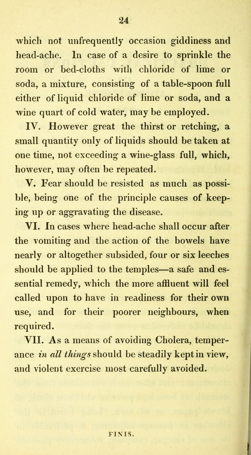 which not unfrequently occasion giddiness and head-ache. In case of a desire to sprinkle the room or bed-cloths with chloride of lime or soda, a mixture, consisting of a table-spoon full either of liquid chloride of lime or soda, and a wine quart of cold water, may be employed. IV. However great the thirst or retching, a small quantity only of liquids should be taken at one time, not exceeding a wine-glass full, which, however, may often be repeated. V. Fear should be resisted as much as possi- ble, being one of the principle causes of keep- ing up or aggravating the disease. VI. In cases where head-ache shall occur after the vomiting and the action of the bowels have nearly or altogether subsided, four or six leeches should be applied to the temples—a safe and es- sential remedy, which the more affluent will feel called upon to have in readiness for their own use, and for their poorer neighbours, when required. VII. As a means of avoiding Cholera, temper- ance in all things should be steadily kept in view, and violent exercise most carefully avoided. FINIS.