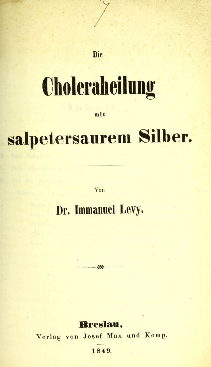 Die €holeraheilang mit salpetersaurem Silber. Dr. Imioaiiuel Levy. Breslau, Verlag von Josef Max und Komp. 1849.