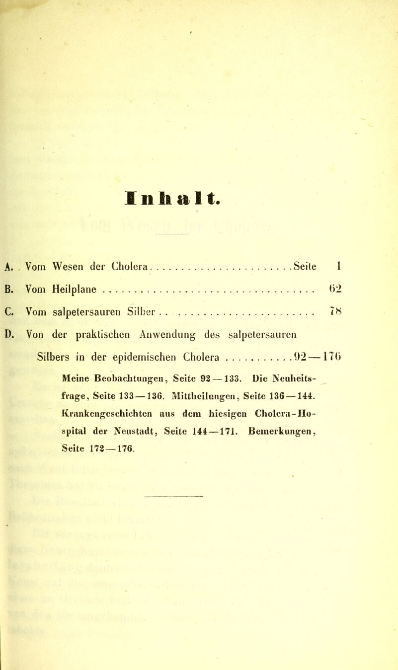 Inhalt A. Vom Wesen der Cholera Seile 1 B. Vom Heilplane 1)2 C. Vom salpetersauren Silber . . TS D. Von der praktischen Anwendung des Salpetersäuren Silbers in der epidemischen Cholera 92 — ITG Meine Beobachtungen, Seite 93 —133. Die Neuheits- frage, Seite 133 —136. Mittheilungen, Seite 136—144. Krankengeschichten aus dem hiesigen Cholera-Ho- spital der Neustadt, Seite 144 —171. Bemerkungen, Seite 172 — 176.