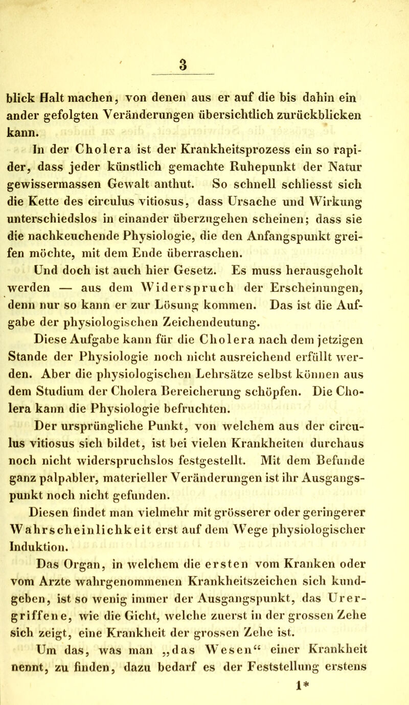 blick Halt machen, von denen aus er auf die bis dahin ein ander gefolgten Veränderungen übersichtlich zurückblicken kann. In der Cholera ist der Krankheitsprozess ein so rapi- der, dass jeder künstlich gemachte Ruhepunkt der Natur gewissermassen Gewalt anthut. So schnell schliesst sich die Kette des circulus vitiosus, dass Ursache und Wirkung unterschiedslos in einander überzugehen scheinen; dass sie die nachkeuchende Physiologie, die den Anfangspunkt grei- fen möchte, mit dem Ende überraschen. Und doch ist auch hier Gesetz. Es muss herausgeholt werden — aus dem Widerspruch der Erscheinungen, denn nur so kann er zur Lösung kommen. Das ist die Auf- gabe der physiologischen Zeichendeutung. Diese Aufgabe kann für die Cholera nach dem jetzigen Stande der Physiologie noch nicht ausreichend erfüllt wer- den. Aber die physiologischen Lehrsätze selbst können aus dem Studium der Cholera Bereicherung schöpfen. Die Cho- lera kann die Physiologie befruchten. Der ursprüngliche Punkt, von welchem aus der circu- lus vitiosus sich bildet, ist bei vielen Krankheiten durchaus noch nicht widerspruchslos festgestellt. Mit dem Befunde ganz palpabler, materieller Veränderungen ist ihr Ausgangs- punkt noch nicht gefunden. Diesen findet man vielmehr mit grösserer oder geringerer Wahrscheinlichkeit erst auf dem Wege physiologischer Induktion. Das Organ, in welchem die ersten vom Kranken oder vom Arzte wahrgenommenen Krankheitszeichen sich kund- geben, ist so wenig immer der Ausgangspunkt, das Urer- griffene, wie die Gicht, welche zuerst in der grossen Zehe sich zeigt, eine Krankheit der grossen Zehe ist. Um das, was man „das Wesen“ einer Krankheit nennt, zu finden, dazu bedarf es der Feststellung erstens 1*