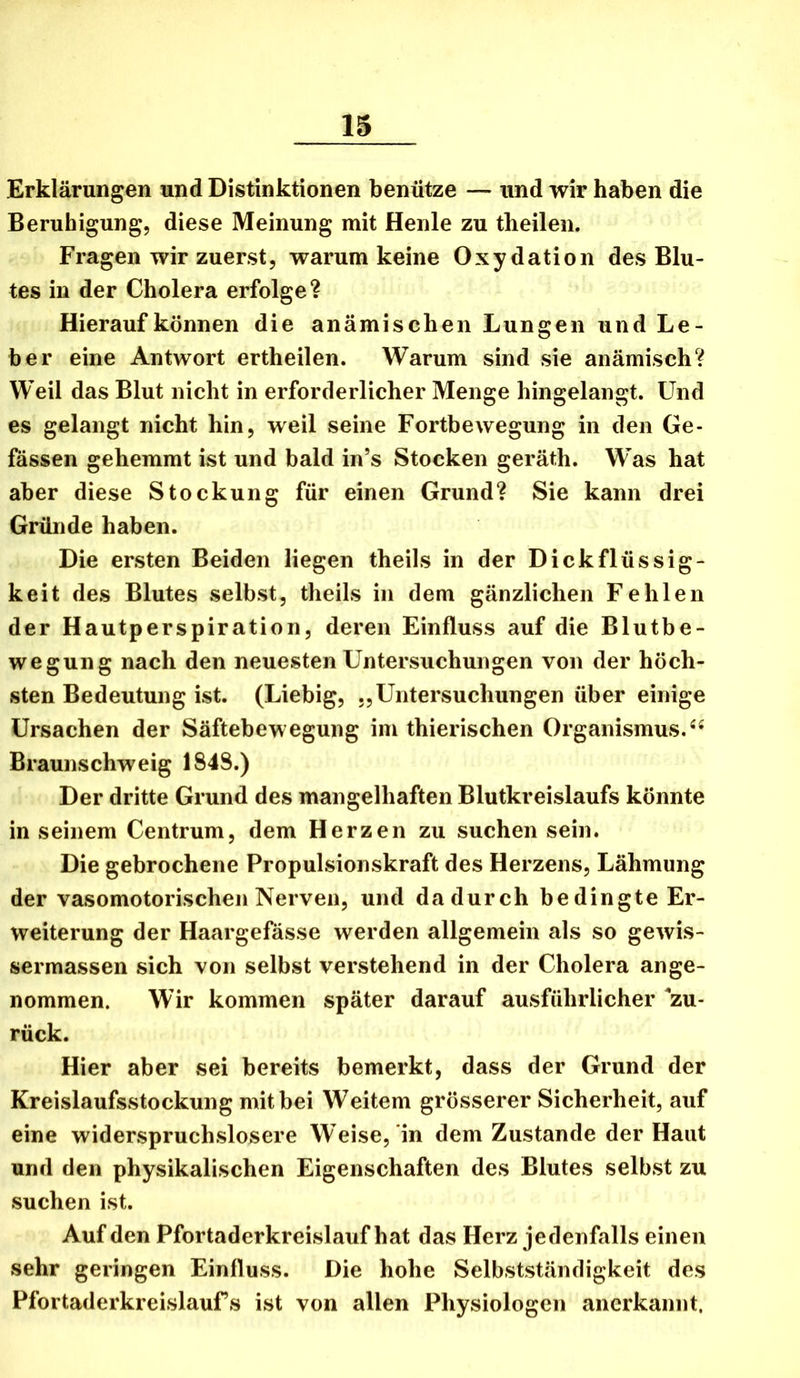 Erklärungen und Distinktionen benütze — und wir haben die Beruhigung, diese Meinung mit Henle zu theilen. Fragen wir zuerst, warum keine Oxydation des Blu- tes in der Cholera erfolge? Hierauf können die anämischen Lungen und Le- ber eine Antwort ertheilen. Warum sind sie anämisch? Weil das Blut nicht in erforderlicher Menge hingelaiigt. Und es gelangt nicht hin, weil seine Fortbewegung in den Ge- fässen gehemmt ist und bald in’s Stocken geräth. Was hat aber diese Stockung für einen Grund? Sie kann drei Gründe haben. Die ersten Beiden liegen theils in der Dickflüssig- keit des Blutes selbst, theils in dem gänzlichen Fehlen der Hautperspiration, deren Einfluss auf die Blutbe- wegung nach den neuesten Untersuchungen von der höch- sten Bedeutung ist. (Liebig, „Untersuchungen über einige Ursachen der Säftebewegung im thierischen Organismus. Braunschweig 1848.) Der dritte Grund des mangelhaften Blutkreislaufs könnte in seinem Centrum, dem Herzen zu suchen sein. Die gebrochene Propulsionskraft des Herzens, Lähmung der vasomotorischen Nerven, und dadurch bedingte Er- weiterung der Haargefässe werden allgemein als so gewis- sermassen sich von selbst verstehend in der Cholera ange- nommen. Wir kommen später darauf ausführlicher ^zu- rück. Hier aber sei bereits bemerkt, dass der Grund der Kreislaufsstockung mit bei Weitem grösserer Sicherheit, auf eine widerspruchslosere Weise, in dem Zustande der Haut und den physikalischen Eigenschaften des Blutes selbst zu suchen ist. Auf den Pfortaderkreislauf hat das Herz jedenfalls einen sehr geringen Einfluss. Die hohe Selbstständigkeit des Pfortaderkreislaufs ist von allen Physiologen anerkannt.