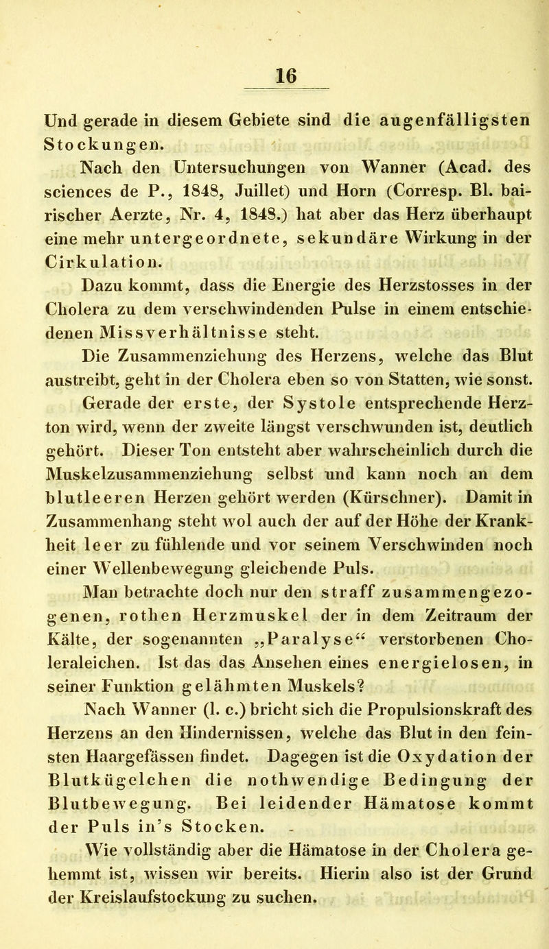 Und gerade in diesem Gebiete sind die augenfälligsten Stockungen. Nach den Untersuchungen von Wanner (Acad. des Sciences de P., 1848, Juillet) und Horn (Corresp. BL bai- rischer Aerzte, Nr. 4, 1848.) hat aber das Herz überhaupt eine mehr untergeordnete, sekundäre Wirkung in der Cirkulation. Dazu kommt, dass die Energie des Herzstosses in der Cholera zu dem verschwindenden Pulse in einem entschie- denen Missverhältnisse steht. Die Zusammenziehung des Herzens, welche das Blut austreibt, geht in der Cholera eben so von Statten, wie sonst. Gerade der erste, der Systole entsprechende Herz- ton wird, wenn der zweite längst verschwunden ist, deutlich gehört. Dieser Ton entsteht aber wahrscheinlich durch die Muskelzusammenziehung selbst und kann noch an dem blutleeren Herzen gehört werden (Kürschner). Damit in Zusammenhang steht wol auch der auf der Höhe der Krank- heit leer zu fühlende und vor seinem Verschwinden noch einer W’ellenbewegung gleichende Puls. Man betrachte doch nur den straff zusammengezo- genen, rothen Herzmuskel der in dem Zeitraum der Kälte, der sogenannten „Paralyse^^ verstorbenen Cho- leraleichen. Ist das das Ansehen eines energielosen, in seiner Funktion gelähmten Muskels? Nach Wanner (1. c.) bricht sich die Propulsionskraft des Herzens an den Hindernissen, welche das Blut in den fein- sten Haargefässen findet. Dagegen ist die Oxydation der Blutkügelchen die nothwendige Bedingung der Blutbewegung. Bei leidender Hämatose kommt der Puls in’s Stocken. Wie vollständig aber die Hämatose in der Cholera ge- hemmt ist, wissen wir bereits. Hierin also ist der Grund der Kreislaufstockung zu suchen.