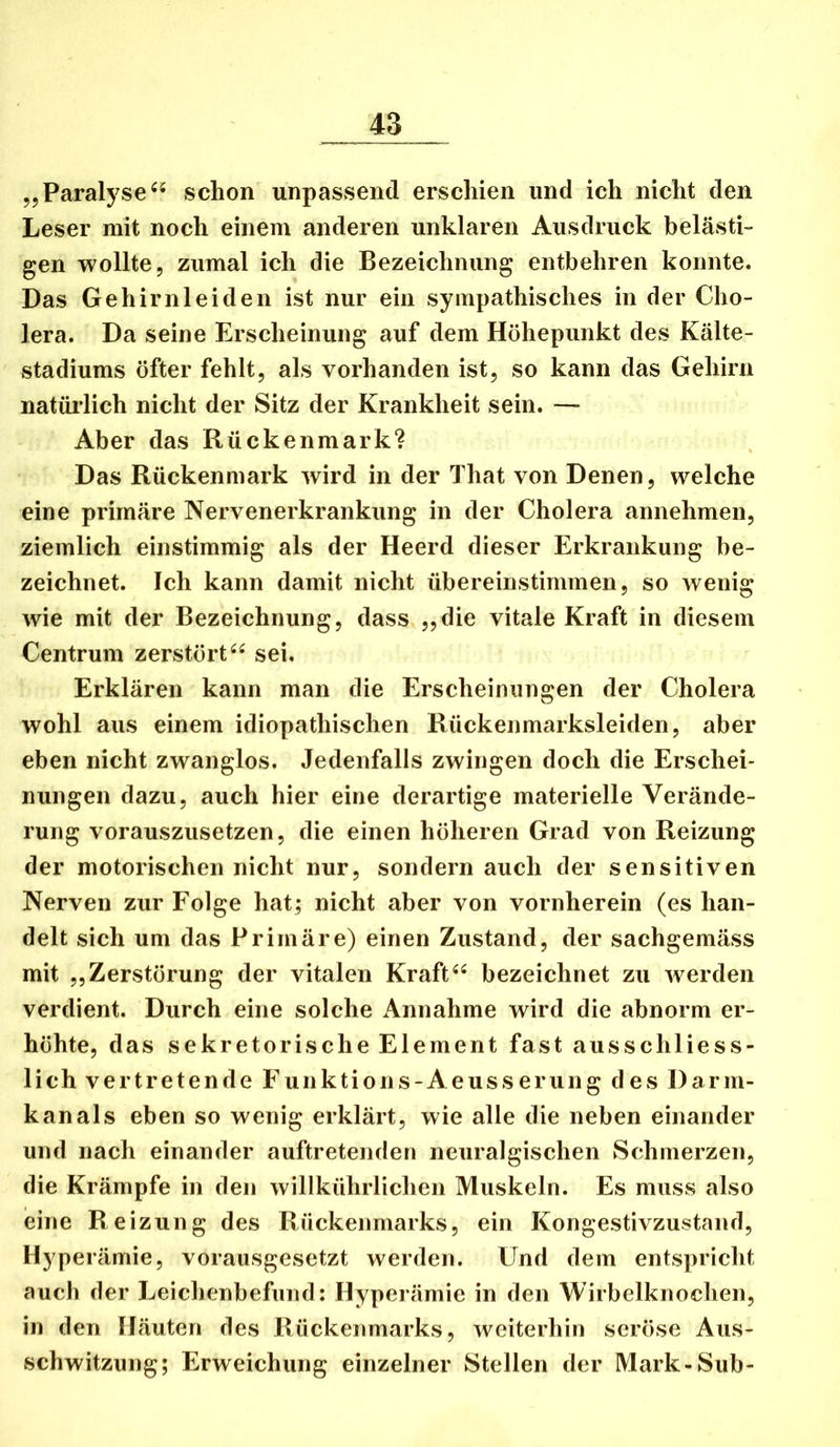 ,5 Paralyse schon unpassend erschien und ich nicht den Leser mit noch einem anderen unklaren Ausdruck belästi- gen wollte, zumal ich die Bezeichnung entbehren konnte. Das Gehirnleiden ist nur ein sympathisches in der Cho- lera. Da seine Erscheinung auf dem Höhepunkt des Kälte- stadiums öfter fehlt, als vorhanden ist, so kann das Gehirn natürlich nicht der Sitz der Krankheit sein. — Aber das Rückenmark? Das Rückenmark wird in der That von Denen, welche eine primäre Nervenerkrankung in der Cholera annehmen, ziemlich einstimmig als der Heerd dieser Erkrankung be- zeichnet. Ich kann damit nicht übereinstimmen, so wenig wie mit der Bezeichnung, dass „die vitale Kraft in diesem Centrum zerstörtsei. Erklären kann man die Erscheinungen der Cholera wohl aus einem idiopathischen Rückenmarksleiden, aber eben nicht zwanglos. Jedenfalls zwingen doch die Erschei- nungen dazu, auch hier eine derartige materielle Verände- rung vorauszusetzen, die einen höheren Grad von Reizung der motorischen nicht nur, sondern auch der sensitiven Nerven zur Folge hat; nicht aber von vornherein (es han- delt sich um das Primäre) einen Zustand, der sachgemäss mit „Zerstörung der vitalen Kraftbezeichnet zu w^erden verdient. Durch eine solche Annahme wird die abnorm er- höhte, das sekretorische Element fast ausschliess- lich vertretende Funktions-Aeusserung des Darm- kanals eben so wenig erklärt, wie alle die neben einander und nach einander auftretenden neuralgischen Schmerzen, die Krämpfe in den willkührlichen Muskeln. Es muss also eine Reizung des Rückenmarks, ein Kongestivzustand, Hyperämie, vorausgesetzt werden. Und dem entspricht auch der Leichenbefund: Hyperämie in den Wirbelknochen, in den Häuten des Rückenmarks, weiterhin seröse Aus- schwitzung; Erweichung einzelner Stellen der Mark-Sub-