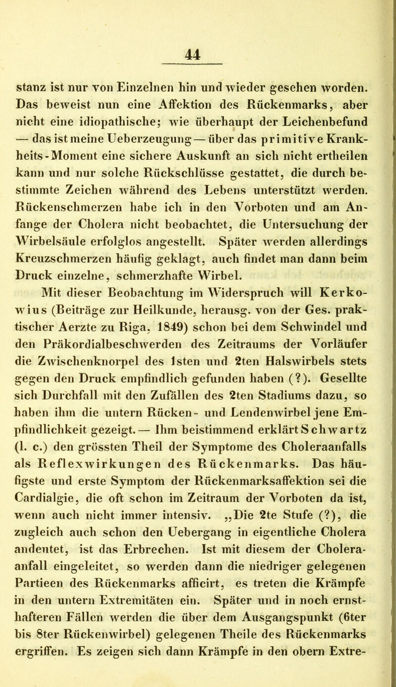 stanz ist nur von Einzelnen hin und wieder gesehen worden. Das beweist nun eine Affektion des Rückenmarks, aber nicht eine idiopathische; wie überhaupt der Leichenbefund — das ist meine Ueberzeugung — über das primitive Krank- heits-Moment eine sichere Auskunft an sich nicht ertheilen kann und nur solche Rückschlüsse gestattet, die durch be- stimmte Zeichen während des Lebens unterstützt werden. Rückenschmerzen habe ich in den Vorboten und am An- fänge der Cholera nicht beobachtet, die Untersuchung der Wirbelsäule erfolglos angestellt. Später werden allerdings Kreuzschmerzen häufig geklagt, auch findet man dann beim Druck einzelne, schmerzhafte Wirbel. Mit dieser Beobachtung im Widerspruch will Kerko- w ius (Beiträge zur Heilkunde, herausg. von der Ges. prak- tischer Aerzte zu Riga, 1849) schon bei dem Schwindel und den Präkordialbeschwerden des Zeitraums der Vorläufer die Zwischenknorpel des Isten und 2ten Halswirbels stets gegen den Druck empfindlich gefunden haben (?). Gesellte sich Durchfall mit den Zufällen des 2ten Stadiums dazu, so haben ihm die untern Rücken- und Lendenwirbel jene Em- pfindlichkeit gezeigt.— Ihm beistimmend erklärt Schwartz (1. c.) den grössten Theil der Symptome des Choleraanfalls als Reflexwirkungen des Rückenmarks. Das häu- figste und erste Symptom der Rückenmarksaffektion sei die Cardialgie, die oft schon im Zeitraum der Vorboten da ist, wenn auch nicht immer intensiv. „Die 2te Stufe (?), die zugleich auch schon den Uebergang in eigentliche Cholera andeutet, ist das Erbrechen. Ist mit diesem der Cholera- anfall eingeleitet, so werden dann die niedriger gelegenen Partieen des Rückenmarks afficirt, es treten die Krämpfe in den untern Extremitäten ein. Später und in noch ernst- hafteren Fällen werden die über dem Ausgangspunkt (fiter bis Ster Rückenwirbel) gelegenen Theile des Rückenmarks ergriffen. Es zeigen sich dann Krämpfe in den obern Extre-