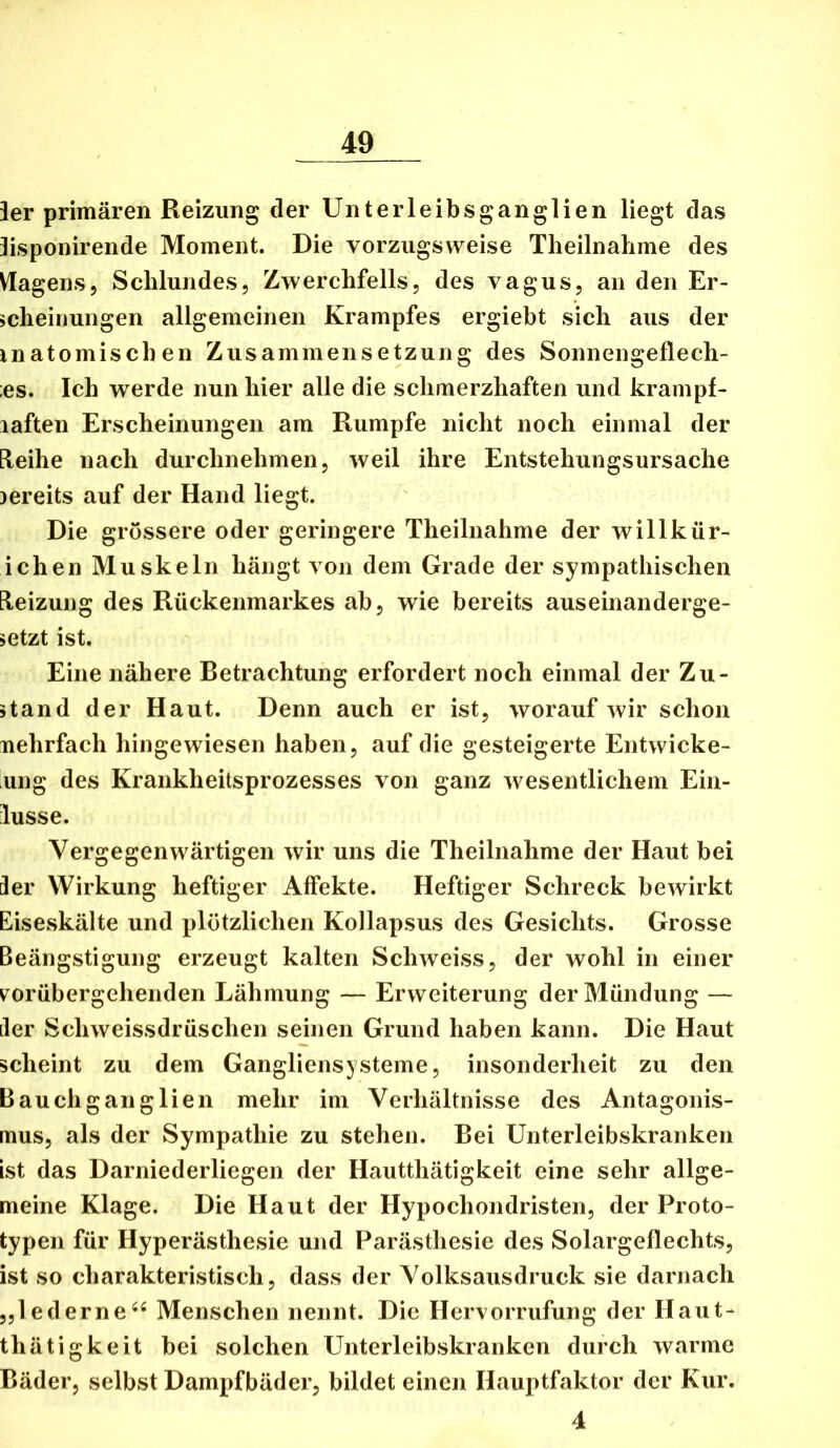 ier primären Reizung der Unterleibsganglien liegt das lispoiiirende Moment. Die vorzugsweise Theilnahme des Viagens, Schlundes, Zwerchfells, des vagus, an den Er- scheinungen allgemeinen Krampfes ergiebt sich aus der inatomischen Zusammensetzung des Sonnengeflech- ;es. Ich werde nun hier alle die schmerzhaften und krampf- laften Erscheinungen am Rumpfe nicht noch einmal der [leihe nach durchnehmen, weil ihre Entstehungsursache jereits auf der Hand liegt. Die grössere oder geringere Theilnahme der willkür- ichen Muskeln hängt von dem Grade der sympathischen [leizung des Rückenmarkes ab, wie bereits auseinanderge- setzt ist. Eine nähere Betrachtung erfordert noch einmal der Zu- stand der Haut. Denn auch er ist, worauf wir schon nehrfach hingewiesen haben, auf die gesteigerte Entwicke- ung des Krankheitsprozesses von ganz wesentlichem Ein- lusse. Vergegenwärtigen wir uns die Theilnahme der Haut bei Ser Wirkung heftiger Affekte. Heftiger Schreck bewirkt Eiseskälte und plötzlichen Kollapsus des Gesichts. Grosse Beängstigung erzeugt kalten Schweiss, der wohl in einer ^vorübergehenden Lähmung — Erweiterung der Mündung — iler Schweissdrüschen seinen Grund haben kann. Die Haut scheint zu dem Gangliensysteme, insonderheit zu den Bauchganglien mehr im Verhältnisse des Antagonis- mus, als der Sympathie zu stehen. Bei Unterleibskranken ist das Darniederliegen der Hautthätigkeit eine sehr allge- meine Klage. Die Haut der Hypochondristen, der Proto- typen für Hyperästhesie und Parästhesie des Solargeflechts, ist so charakteristisch, dass der Volksausdruck sie darnach „lederneMenschen nennt. Die Hervorrufung der Haut- thätigkeit bei solchen Unterleibskranken durch warme Bäder, selbst Dampfbäder, bildet einen Hauptfaktor der Kur. 4