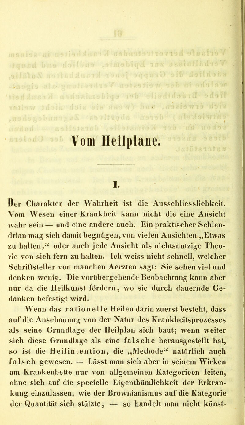 Vom Heilplane. I. Der Charakter der Wahrheit ist die Ausschliesslichkeit. Vom Wesen einer Krankheit kann nicht die eine Ansicht wahr sein — und eine andere auch. Ein praktischer Schlen- drian mag sich damit begnügen, von vielen Ansichten„Etwas zu halten,“ oder auch jede Ansicht als nichtsnutzige Theo- rie von sich fern zu halten. Ich weiss nicht schnell, welcher Schriftsteller von manchen Aerzten sagt; Sie sehen viel und denken wenig. Die vorübergehende Beobachtung kann aber nur da die Heilkunst fördern, wo sie durch dauernde Ge- danken befestigt wird. Wenn das rationelle Heilen darin zuerst besteht, dass auf die Anschauung von der Natur des Krankheitsprozesses als seine Grundlage der Heilplan sich baut; wenn weiter sich diese Grundlage als eine falsche herausgestellt hat, so ist die Heilintention, die „Methode“ natürlich auch falsch gewesen. — Lässt man sich aber in seinem Wirken am Krankenbette nur von allgemeinen Kategorieen leiten, ohne sich auf die specielle Eigenthümlichkeit der Erkran- kung einzulassen, wie der Brownianismus auf die Kategorie der Quantität sich stützte, — so handelt man nicht künst-