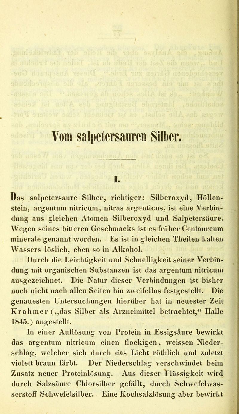 i Vom salpetersauren Silber. 1. Das salpetersaure Silber, richtiger: Silberoxycl, Höllen- stein, argentuQi nitriciim, nitras argenticus, ist eine Verbin- dung aus gleichen Atomen Silberoxyd und Salpetersäure. Wegen seines bitteren Geschmacks ist es früher Centaureum minerale genannt worden. Es ist in gleichen Theilen kalten Wassers löslich, eben so in Alkohol. Durch die Leichtigkeit und Schnelligkeit seiner Verbin- dung mit organischen Substanzen ist das argentum nitricum ausgezeichnet. Die Natur dieser Verbindungen ist bisher noch nicht nach allen Seiten hin zAveifellos festgestellt. Die genauesten Untersuchungen hierüber hat in neuester Zeit Krahmer(„das Silber als Arzneimittel betrachtet,^^ Halle 1845.) angestellt. In einer Auflösung von Protein in Essigsäure bewirkt das argentum nitricum einen flockigen, weissen Nieder- schlag, welcher sich durch das Licht röthlich und zuletzt violett braun färbt. Der Niederschlag verschwindet beim Zusatz neuer Proteinlösung. Aus dieser Flüssigkeit wird durch Salzsäure Chlorsilber gefällt, durch Schwefelwas- serstoff Schwefelsilber. Eine Kochsalzlösung aber bewirkt