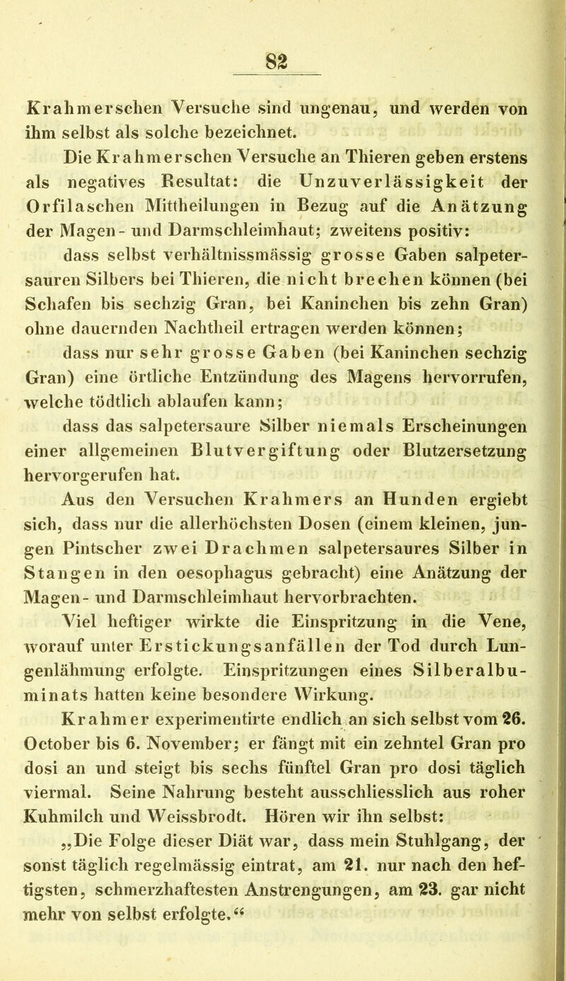 Kraliiiiersehen Versuche sind ungenau, und werden von ihm selbst als solche bezeichnet. Die Kr ahm er sehen Versuche an Thieren geben erstens als negatives Resultat: die Unzuverlässigkeit der Orfilaschen Mittheilungen in Bezug auf die Anätzung der Magen - und Darmschleimhaut; zweitens positiv: dass selbst verhältnissmässig grosse Gaben salpeter- sauren Silbers bei Thieren, die nicht brechen können (bei Schafen bis sechzig Gran, bei Kaninchen bis zehn Gran) ohne dauernden Nachtheil ertragen werden können; dass nur sehr grosse Gaben (bei Kaninchen sechzig Gran) eine örtliche Entzündung des Magens hervorrufen, welche tödtlich ablaufen kann; dass das salpetersaure Silber niemals Erscheinungen einer allgemeinen Blutvergiftung oder Blutzersetzung hervorgerufen hat. Aus den Versuchen Krahmers an Hunden ergiebt sich, dass nur die allerhöchsten Dosen (einem kleinen, jun- gen Pintscher zwei Drachmen salpetersaures Silber in Stangen in den oesophagus gebracht) eine Anätzung der Magen- und Darmschleimhaut hervorbrachten. Viel heftiger wirkte die Einspritzung in die Vene, worauf unter Erstickungsanfällen der Tod durch Lun- genlähmung erfolgte. Einspritzungen eines Silberalbu- min ats hatten keine besondere Wirkung. Kr ahm er experimentirte endlich .an sich selbst vom 26. October bis 6. November; er fängt mit ein zehntel Gran pro dosi an und steigt bis sechs fünftel Gran pro dosi täglich viermal. Seine Nahrung besteht ausschliesslich aus roher Kuhmilch und Weissbrodt. Hören wir ihn selbst: „Die Folge dieser Diät war, dass mein Stuhlgang, der ' sonst täglich regelmässig eintrat, am 21. nur nach den hef- tigsten, schmerzhaftesten Anstrengungen, am 23. gar nicht mehr von selbst erfolgte.