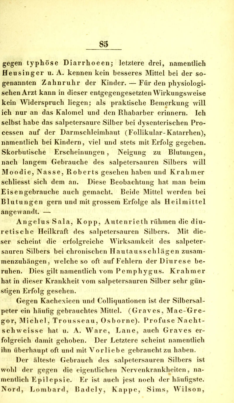 gegen typhöse Diarrhoeen; letztere drei, namentlich Heu sing er u. A. kennen kein besseres Mittel bei der so- genannten Zahnruhr der Kinder. — Für den physiologi- schen Arzt kann in dieser entgegengesetzten Wirkungsweise kein Widerspruch liegen; als praktische Bemerkung will ich nur an das Kalomel und den Rhabarber erinnern. Ich selbst habe das salpetersaure Silber bei dysenterischen Pro- cessen auf der Darmschleimhaut (Follikulär-Katarrhen), namentlich bei Kindern, viel und stets mit Erfolg gegeben. Skorbutische Erscheinungen, Neigung zu Blutungen, nach langem Gebrauche des salpetersauren Silbers will Moodie, Nasse, Roberts gesehen haben und Kr ahm er schliesst sich dem an. Diese Beobachtung hat man beim Eis engebrauche auch gemacht. Beide Mittel werden bei Blutungen gern und mit grossem Erfolge als Heilmittel angewandt. — Angelus Sala, Kopp, Autenrieth rühmen die diu- retische Heilkraft des salpetersauren Silbers. Mit die- ser scheint die erfolgreiche Wirksamkeit des salpeter- sauren Silbers bei chronischen Hautausschlägen ziisam- menzuhängen, welche so oft auf Fehlern der Diurese be- ruhen. Dies gilt namentlich vom Pemphygus. Krahmer hat in dieser Krankheit vom salpetersauren Silber sehr gün- stigen Erfolg gesehen. Gegen Kachexieen und Colliquationen ist der Silbersal- peter ein häufig gebrauchtes Mittel. (Graves, Mac-Gre- gor, Michel, Trousseau, Osborne). Profuse Nacht- schweisse hat u. A. Ware, Laue, auch Graves er- folgreich damit gehoben. Der Letztere scheint namentlich ihn überhaupt oft und mit Vorliebe gebraucht zu haben. Der älteste Gebrauch des salpetersauren Silbers ist wohl der gegen die eigentlichen Nervenkrankheiten, na- mentlich Epilepsie. Er ist auch jest noch der häufigste. Nord, Lombard, Badely, Kappe, Sims, Wilson,