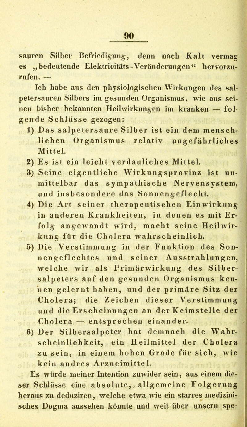 sauren Silber Befriedigung, denn nach Kalt vermag es „bedeutende Elektricitäts-Veränderungen“ hervorzu- rufen* — Ich habe aus den physiologischen Wirkungen des sal- petersauren Silbers im gesunden Organismus, wie aus sei- • iien bisher bekannten Heilwirkungen im kranken — fol- gende Schlüsse gezogen: 1) Das salpetersaure Silber ist ein dem mensch- lichen Organismus relativ ungefährliches Mittel. 2) Es ist ein leicht verdauliches Mittel. 3) Seine eigentliche Wirkungsprovinz ist un- mittelbar das sympathische Nervensystem, und insbesondere das Sonnengeflecht. 4) Die Art seiner therapeutischen Einwirkung in anderen Krankheiten, in denen es mit Er- folg angewandt wird, macht seine Heilwir- kung für die Cholera wahrscheinlich. 5) Die Verstimmung in der Funktion des Son- nengeflechtes und seiner Ausstrahlungen, | welche wir als Primärwirkung des Silber- < Salpeters auf den gesunden Organismus ken- j *nen gelernt haben, und der primäre Sitz der | Cholera; die Zeichen dieser Verstimmung und die Erscheinungen an der Keimstelle der Cholera — entsprechen einander. 6) Der Silbersalpeter hat demnach die Wahr- scheinlichkeit, ein Heilmittel der Cholera i zu sein, in einem hohen Grade für sich, wie kein andres Arzneimittel. Es würde meiner Intention zuwider sein, aus einem die- \ ser Schlüsse eine absolute,^ allgemeine Folgerung heraus zu deduziren, welche etwa wie ein starres medizini- sches Dogma aussehen könnte und weit über unsern spe-