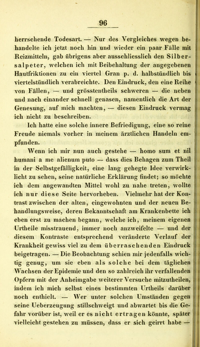 i T herrschende Todesart. — Nur des Vergleiches wegen be- | handelte ich jetzt noch hin und wieder ein paar Fälle mit | Reizmitteln, gab übrigens aber ausschliesslich den Silber- : Salpeter, welchen ich mit Beibehaltung der angegebenen i Hautfriktionen zu ein viertel Gran p. d. halbstündlich bis I viertelstündlich verabreichte. Den Eindruck, den eine Reihe |l von Fällen, — und grösstentheils schweren — die neben ; und nach einander schnell genasen, namentlich die Art der ! Genesung, auf mich machten, — diesen Eindruck vermag j ich nicht zu beschreiben. Ich hatte eine solche innere Befriedigung, eine so reine ^ Freude niemals vorher in meinem ärztlichen Handeln em- i pfunden. Wenn ich mir nun auch gestehe — homo sum et nil humani a me alienum puto — dass dies Behagen zum Theil in der Selbstgefälligkeit, eine lang gehegte Idee verwirk- / licht zu sehen, seine natürliche Erklärung findet; so möchte i ich dem angewandten Mittel wohl zu nahe treten, wollte i ich nur diese Seite hervorheben. Vielmehr hat der Kon- ! , trast zwischen der alten, eingewohnten und der neuen Be- i handlungsweise, deren Bekanntschaft am Krankenbette ich i eben erst zu machen begann, welche ich, meinem eigenen ) ürtheile misstrauend, immer noch anzweifelte — und der i diesem Kontraste entsprechend veränderte Verlauf der i Krankheit gewiss viel zu dem überraschenden Eindruck i beigetragen. —Die Beobachtung schien mir jedenfalls wich- ! tig genug, um sie eben als solche bei dem täglichen Wachsen der Epidemie und den so zahlreich ihr verfallenden Opfern mit der Anheimgabe weiterer Versuche mitzutheilen, ; indem ich mich selbst eines bestimmten Urtheils darüber f noch enthielt. — Wer unter solchen Umständen gegen seine Ueberzeugiing stillschweigt und abwartet bis die Ge- i fahr vorüber ist, weil er es nicht ertragen könnte, später > vielleicht gestehen zu müssen, dass er sich geirrt habe —