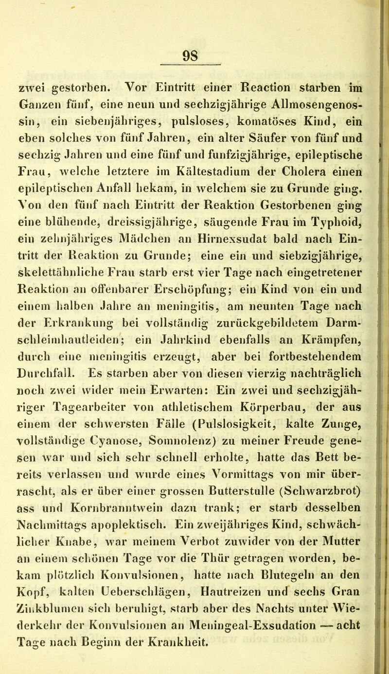 zwei gestorben. Vor Eintritt einer Reaction starben im Ganzen fünf, eine neun und sechzigjährige Allmosengenos- sin, ein siebenjähriges, pulsloses, komatöses Kind, ein eben solches von fünf Jahren, ein alter Säufer von fünf und sechzig Jahren und eine fünf und fünfzigjährige, epileptische , Frau, welche letztere im Kältestadium der Cholera einen t | epileptischen Anfall bekam, in welchem sie zu Grunde ging. Von den fünf nach Eintritt der Reaktion Gestorbenen ging j eine blühende, dreissigjährige, säugende Frau im Typhoid, : ein zehnjähriges Mädchen an Hirnexsudat bald nach Ein- j tritt der Reaktion zu Grunde; eine ein und siebzigjährige, | skelettähnliche Frau starb erst vier Tage nach eingetretener ; ' Reaktion an offenbarer Erschöpfung; ein Kind von ein und j , einem halben Jahre an meningitis, am neunten Tage nach | ! der Erkrankung bei vollständig zurückgebildetem Darm- > schleimhautleiden; ein .Tahrkind ebenfalls an Krämpfen, durch eine meningitis erzeugt, aber bei fortbestehendem ' Durchfall. Es starben aber von diesen vierzig nachträglich ' i noch zwei wider mein Erwarten: Ein zwei und sechzigjäh- ‘ I riger Tagearbeiter von athletischem Körperbau, der aus ' I einem der schwersten Fälle (Pulslosigkeit, kalte Zunge, , | vollständige Cyanose, Somnolenz) zu meiner Freude gene- j sen war und sich sehr schnell erholte, hatte das Bett be- I reits verlassen und wurde eines Vormittags von mir über- ( rascht, als er über einer grossen Butterstulle (Schwarzbrot) ( ass und Kornbranntwein dazu trank; er starb desselben i Nachmittags apoplektisch. Ein zweijähriges Kind, schwäch- licher Knabe, war meinem Verbot zuwider von der Mutter an einem schönen Tage vor die Thür getragen worden, be- ' - kam plötzlich Konvulsionen, hatte nach Blutegeln an den Lf Kopf, kalten Üeberschlägen, Hautreizen und sechs Gran i Zinkblumen sich beruhigt, starb aber des Nachts unter Wie- derkehr der Konvulsionen an Meningeal-Exsudation — acht f Tage nach Beginn der Krankheit. 1