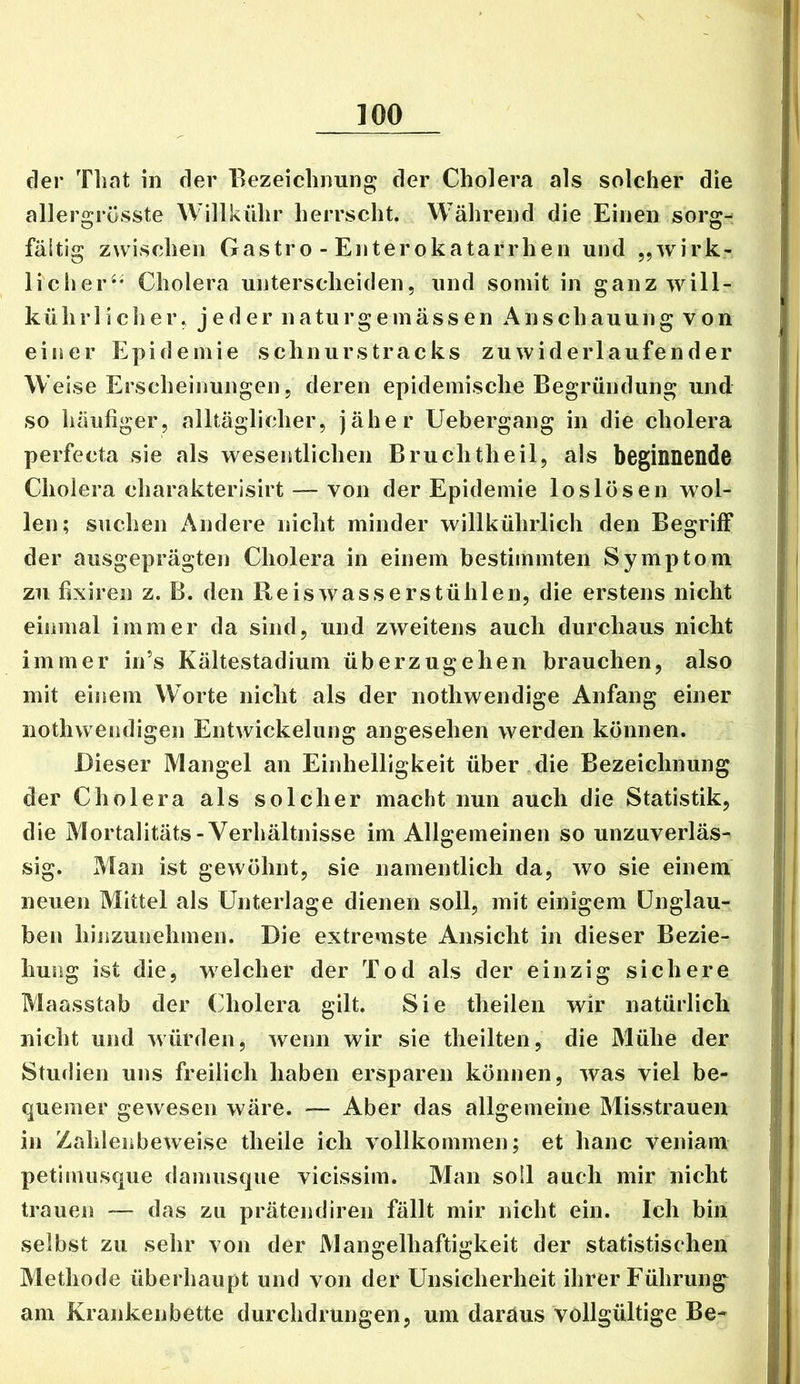 der Tliat in der Eezeiclinung der Cholera als solcher die allergrösste Willkühr herrscht. Während die Einen sorg- fältig zwischen Gastro - Enterokatarrhen und „wirk- licher^' Cholera unterscheiden, und somit in ganz will- kührlicher, jeder naturgeinässen Anschauung von einer Epidemie schnurstracks zuwiderlaufender Weise Erscheinungen 5 deren epidemische Begründung und so häufiger, alltäglicher, jäher Uebergang in die cholera perfecta sie als wesentlichen Bruchtheil, als beginnende Cholera charakterisirt — von der Epidemie loslösen wol- len; suchen Andere nicht minder willkührlich den Begriff der ausgeprägten Cholera in einem bestimmten Symptom zu fixiren z. B. den Reiswasserstühlen, die erstens nicht einmal immer da sind, und zweitens auch durchaus nicht immer in’s Kältestadium überzugehen brauchen, also mit einem Worte nicht als der nothwendige Anfang einer nothwendigen Entwickelung angesehen werden können. Dieser Mangel an Einhelligkeit über die Bezeichnung der Cholera als solcher macht nun auch die Statistik, die Mortalitäts-Verhältnisse im Allgemeinen so unzuverläs- sig. Man ist gewöhnt, sie namentlich da, wo sie einem neuen Mittel als Unterlage dienen soll, mit einigem Unglau- ben hinzunehmen. Die extremste Ansicht in dieser Bezie- hung ist die, welcher der Tod als der einzig sichere Maasstab der Cholera gilt. Sie theilen wir natürlich nicht und würden, wenn wir sie theilten, die Mühe der Studien uns freilich haben ersparen können, was viel be- quemer gewesen wäre. Aber das allgemeine Misstrauen in Zahlenbeweise theile ich vollkommen; et hanc veniam petimusque damusque vicissim. Man soll auch mir nicht trauen — das zu prätendiren fällt mir nicht ein. Ich bin selbst zu sehr von der Mangelhaftigkeit der statistischen Methode überhaupt und von der Unsicherheit ihrer Führung am Krankenbette durchdrungen, um daraus vollgültige Be-