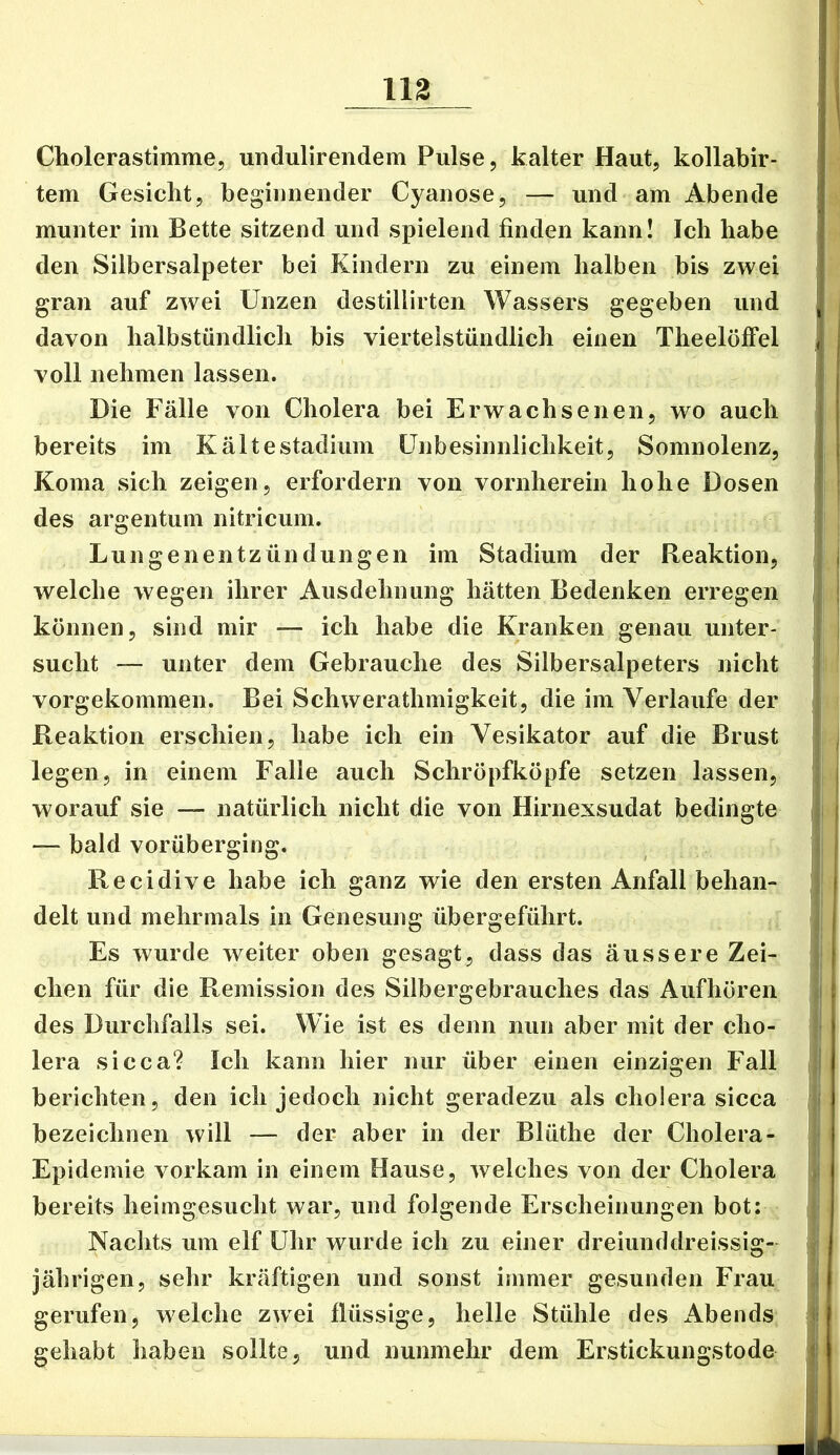 nz Cholerastimme, undulirendem Pulse, kalter Haut, kollabir- ' tem Gesicht, beginnender Cyanose, — und am Abende munter im Bette sitzend und spielend finden kann! Ich habe ! den Silbersalpeter bei Kindern zu einem halben bis zwei grau auf zwei Unzen destillirten Wassers gegeben und | , davon halbstündlich bis viertelstündlich einen TheelöfFel voll nehmen lassen. Die Fälle von Cholera bei Erwachsenen, wo auch bereits im Kältestadium ünbesinnlichkeit, Somnolenz, Koma sich zeigen, erfordern von vornherein hohe Dosen des argentum nitricum. Lungenentzündungen im Stadium der Reaktion, j welche wegen ihrer Ausdehnung hätten Bedenken erregen | können, sind mir — ich habe die Kranken genau unter- | sucht — unter dem Gebrauche des Silbersalpeters nicht vorgekommen. Bei Schwerathmigkeit, die im Verlaufe der Reaktion erschien, habe ich ein Vesikator auf die Brust j legen, in einem Falle auch Schröpfköpfe setzen lassen, j j worauf sie — natürlich nicht die von Hirnexsudat bedingte j — bald vorüberging. \ Recidive habe ich ganz wie den ersten Anfall behan- j delt und mehrmals in Genesung übergeführt. j Es wurde weiter oben gesagt, dass das äussere Zei- \ eben für die Remission des Silbergebrauches das Aufhören \\ des Durchfalls sei. Wie ist es denn nun aber mit der cho- lera sicca? Ich kann hier nur über einen einzigen Fall berichten, den ich jedoch nicht geradezu als cholera sicca bezeichnen will — der aber in der Blüthe der Cholera- ; Epidemie vorkam in einem Hause, welches von der Cholera bereits heimgesucht war, und folgende Erscheinungen bot: ; Nachts um elf Uhr wurde ich zu einer dreiunddreissig- j jährigen, sehr kräftigen und sonst immer gesunden Frau ,i gerufen, welche zwei flüssige, helle Stühle des Abends j? gehabt haben sollte, und nunmehr dem Erstickungstode