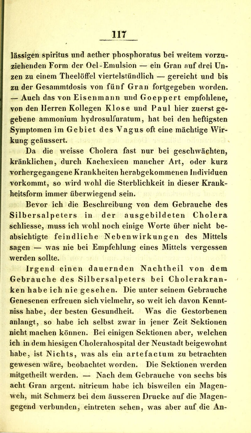 IIT lässigen Spiritus und aetlier phosphoratus bei weitem vorzu- zielienden Form der Oel-Emulsion — ein Gran auf drei Un- zen zu einem Theelöffel viertelstündlich — gereicht und bis zu der Gesammtdosis von fünf Gran fortgegeben worden. Auch das von Eisenmann und Goeppert empfohlene, von den Herren Kollegen Klose und Paul hier zuerst ge- gebene ammonium hydrosulfuratum, hat bei den heftigsten Symptomen im Gebiet des Vagus oft eine mächtige Wir- kung geäussert. Da die weisse Cholera fast nur bei geschwächten, kränklichen, durch Kachexieen mancher Art, oder kurz vorhergegangene Krankheiten herabgekommenen Individuen vorkommt, so wird wohl die Sterblichkeit in dieser Krank- heitsform immer überwiegend sein. Bevor ich die Beschreibung von dem Gebrauche des Silber Salpeters in der ausgebildeten Cholera schliesse, muss ich wohl noch einige Worte über nicht be- absichtigte feindliche Nebenwirkungen des Mittels sagen — was nie bei Empfehlung eines Mittels vergessen werden sollte. Irgend einen dauernden Nachtheil von dem Gebrauche des Silbersalpeters bei Cholerakran- ken habe ich nie gesehen. Die unter seinem Gebrauche Genesenen erfreuen sich vielmehr, so weit ich davon Kennt- niss habe, der besten Gesundheit. W’as die Gestorbenen anlangt, so habe ich selbst zwar in jener Zeit Sektionen nicht machen können. Bei einigen Sektionen aber, welchen ich in dem hiesigen Cholerahospital der Neustadt beigewohnt habe, ist Nichts, was als ein artefactum zu betrachten gewesen wäre, beobachtet worden. Die Sektionen werden mitgetheilt werden. — Nach dem Gebrauche von sechs bis acht Gran argent. nitricum habe ich bisweilen ein Magen- weh, mit Schmerz bei dem äusseren Drucke auf die Magen- gegend verbunden, eintreten sehen, was aber auf die An-