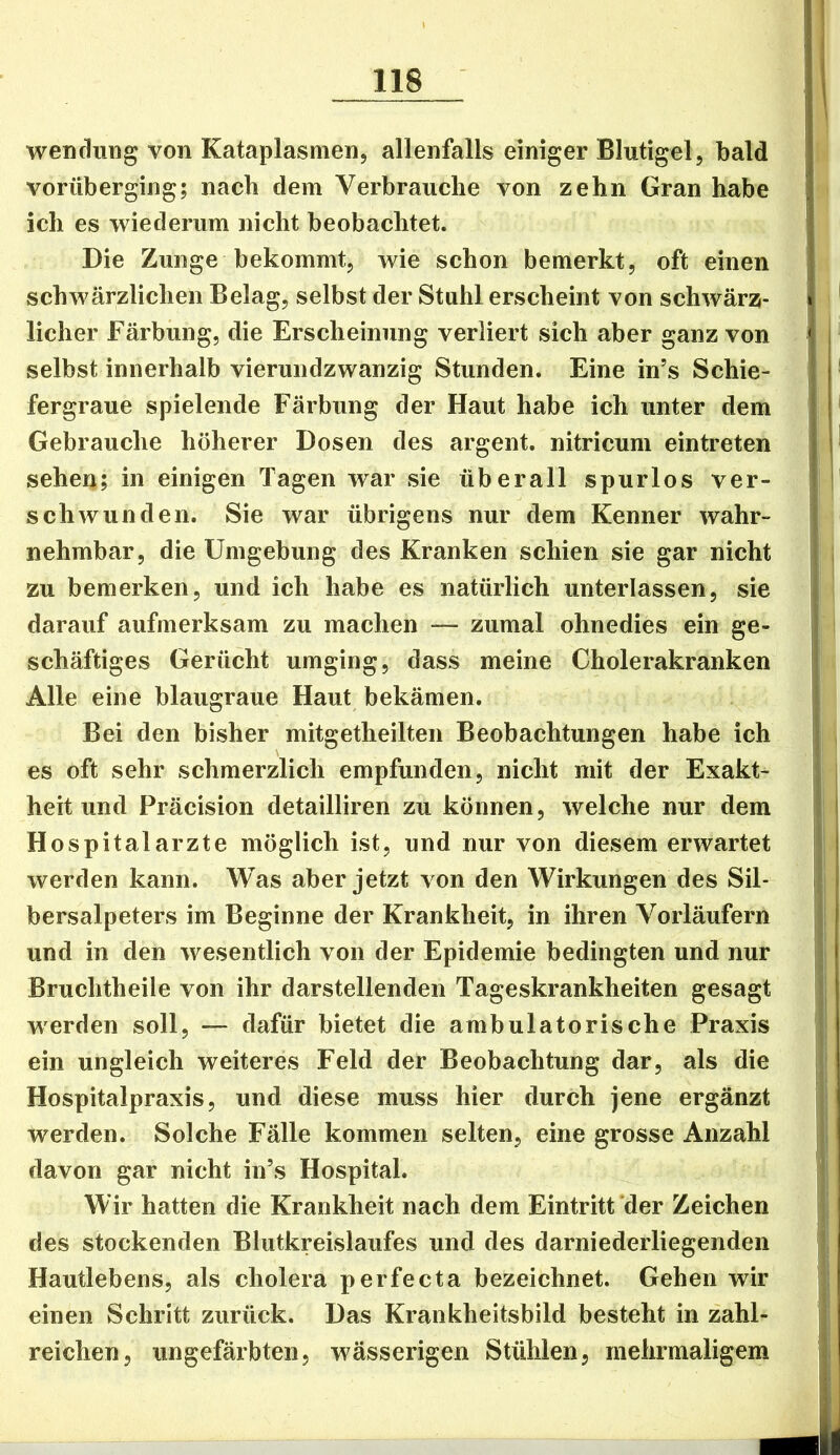 Wendung von Kataplasmen, allenfalls einiger Blutigel, bald vorüberging; nach dem Verbrauche von zehn Gran habe ich es wiederum nicht beobachtet. Die Zunge bekommt, wie schon bemerkt, oft einen schwärzlichen Belag, selbst der Stuhl erscheint von schwärz- licher Färbung, die Erscheinung verliert sich aber ganz von selbst innerhalb vierundzwanzig Stunden. Eine in’s Schie- fergraue spielende Färbung der Haut habe ich unter dem Gebrauche höherer Dosen des argent. nitricum einti’eten sehen; in einigen Tagen war sie überall spurlos ver- schwunden. Sie war übrigens nur dem Kenner wahr- nehmbar, die Umgebung des Kranken schien sie gar nicht zu bemerken, und ich habe es natürlich unterlassen, sie darauf aufmerksam zu machen — zumal ohnedies ein ge- schäftiges Gerücht umging, dass meine Cholerakranken Alle eine blaugraue Haut bekämen. Bei den bisher mitgetheilten Beobachtungen habe ich es oft sehr schmerzlich empfunden, nicht mit der Exakt- heit und Präcision detailliren zu können, welche nur dem Hospitalarzte möglich ist, und nur von diesem erwartet werden kann. Was aber jetzt von den Wirkungen des Sil- bersalpeters im Beginne der Krankheit, in ihren Vorläufern und in den wesentlich von der Epidemie bedingten und nur Bruchtheile von ihr darstellenden Tageskrankheiten gesagt werden soll, — dafür bietet die ambulatorische Praxis ein ungleich weiteres Feld der Beobachtung dar, als die Hospitalpraxis, und diese muss hier durch jene ergänzt werden. Solche Fälle kommen selten, eine grosse Anzahl davon gar nicht in’s Hospital. Wir hatten die Krankheit nach dem Eintritt der Zeichen des stockenden Blutkreislaufes und des darniederliegenden Hautlebens, als cholera perfecta bezeichnet. Gehen wir einen Schritt zurück. Das Krankheitsbild besteht in zahl- reichen, ungefärbten, wässerigen Stühlen, mehrmaligem