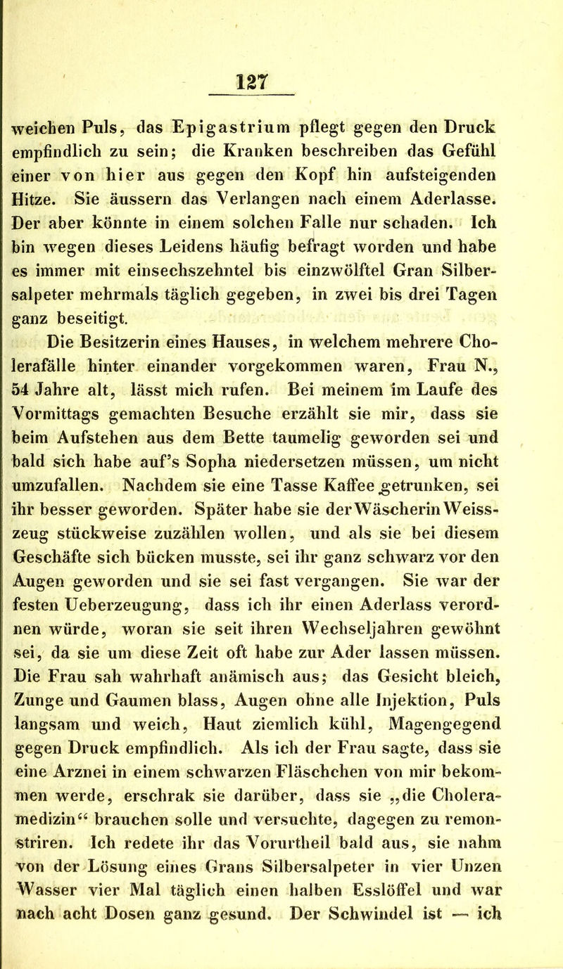 weichen Puls, das Epigastrium pflegt gegen den Druck empfindlich zu sein; die Kranken beschreiben das Gefühl einer von hier aus gegen den Kopf hin aufsteigenden Hitze. Sie äussern das Verlangen nach einem Aderlässe. Der aber könnte in einem solchen Falle nur schaden. Ich bin wegen dieses Leidens häufig befragt worden und habe es immer mit einsechszehntel bis einzwölftel Gran Silber- salpeter mehrmals täglich gegeben, in zwei bis drei Tagen ganz beseitigt. Die Besitzerin eines Hauses, in welchem mehrere Cho- lerafälle hinter einander vorgekommen waren, Frau N., 54 Jahre alt, lässt mich rufen. Bei meinem im Laufe des Vormittags gemachten Besuche erzählt sie mir, dass sie beim Aufstehen aus dem Bette taumelig geworden sei und bald sich habe auf’s Sopha niedersetzen müssen, um nicht umzufallen. Nachdem sie eine Tasse Kaffee getrunken, sei ihr besser geworden. Später habe sie derWäsoherin Weiss- zeug stückweise zuzählen wollen, und als sie bei diesem Geschäfte sich bücken musste, sei ihr ganz schwarz vor den Augen geworden und sie sei fast vergangen. Sie war der festen üeberzeugung, dass ich ihr einen Aderlass verord- nen würde, woran sie seit ihren Wechseljahren gewöhnt sei, da sie um diese Zeit oft habe zur Ader lassen müssen. Die Frau sah wahrhaft anämisch aus; das Gesicht bleich, Zunge und Gaumen blass, Augen ohne alle Injektion, Puls langsam und weich. Haut ziemlich kühl, Magengegend gegen Druck empfindlich. Als ich der Frau sagte, dass sie eine Arznei in einem schwarzen Fläschchen von mir bekom- men werde, erschrak sie darüber, dass sie „die Cholera- medizinbrauchen solle und versuchte, dagegen zu remon- striren. Ich redete ihr das Vorurtheil bald aus, sie nahm von der Lösung eines Grans Silbersalpeter in vier Unzen Wasser vier Mal täglich einen halben Esslöffel und war nach acht Dosen ganz gesund. Der Schwindel ist — ich