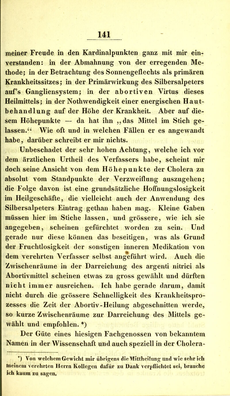 meiner Freude in den Kardinalpunkten ganz mit mir ein- verstanden: in der Abmahnung von der erregenden Me- thode; in der Betrachtung des Sonnengeflechts als primären Krankheitssitzes; in der Primärwirkung des Silbersalpeters auf’s Gangliensystem; in der abortiven Virtus dieses Heilmittels; in der Nothwendigkeit einer energischen Haut- behandlung auf der Höhe der Krankheit. Aber auf die- sem Höhepunkte — da hat ihn „das Mittel im Stich ge- lassen.Wie oft und in welchen Fällen er es angewandt habe, darüber schreibt er mir nichts. Unbeschadet der sehr hohen Achtung, welche ich vor dem ärztlichen Urtheil des Verfassers habe, scheint mir doch seine Ansicht von dem Höhepunkte der Cholera zu absolut vom Standpunkte der Verzweiflung auszugehen; die Folge davon ist eine grundsätzliche Hoffnungslosigkeit im Heilgeschäfte, die vielleicht auch der Anwendung des Silbersalpeters Eintrag gethan haben mag. Kleine Gaben müssen hier im Stiche lassen, und grössere, wie ich sie angegeben, scheinen gefürchtet worden zu sein. Und gerade nur diese können das beseitigen, was als Grund der Fruchtlosigkeit der sonstigen inneren Medikation von dem verehrten Verfasser selbst angeführt wird. Auch die Zwischenräume in der Darreichung des argenti nitrici als Abortivmittel scheinen etwas zu gross gewählt und dürften nicht immer ausreichen. Ich habe gerade darum, damit nicht durch die grössere Schnelligkeit des Krankheitspro- zesses die Zeit der Abortiv-Heilung abgeschnitten werde, so kurze Zwischenräume zur Darreichung des Mittels ge- wählt und empfohlen. *) Der Güte eines hiesigen Fachgenossen von bekanntem Namen in der Wissenschaft und auch speziell in der Cholera- *) Von welchem Gewicht mir übrigens clieMittheiliing und wie sehr ich meinem verehrten Herrn Kollegen dafür zu Dank verpflichtet sei, brauche ich kaum zu sagen.