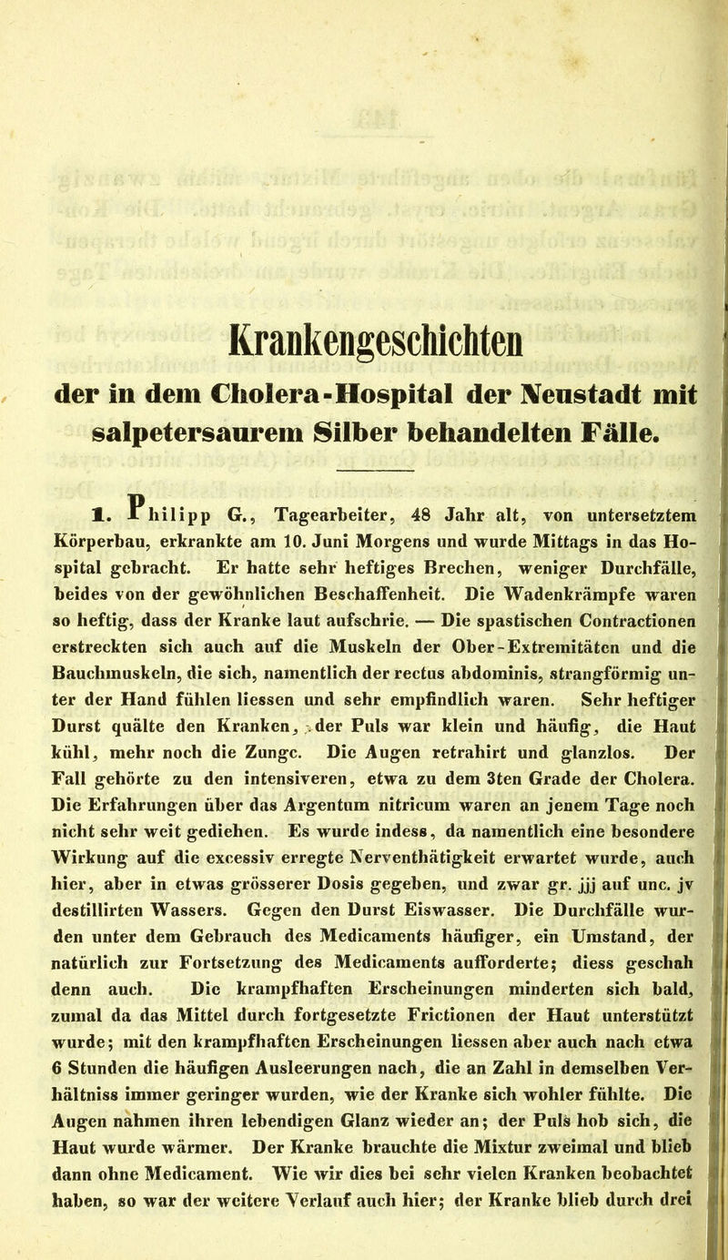 Krankengeschichten der in dem Cholera-Hospital der IVenstadt mit salpetersanrem Silber behandelten Fälle. ' 1, Philipp G,, Tagearheiter, 48 Jahr alt, von untersetztem fl Körperbau, erkrankte am 10. Juni Morgens und wurde Mittags in das Ho- * spital gebracht. Er hatte sehr heftiges Brechen, weniger Durchfälle,} beides von der gewöhnlichen Beschaffenheit. Die Wadenkrämpfe waren ' so heftig, dass der Kranke laut aufschrie. — Die spastischen Contractionen j erstreckten sich auch auf die Muskeln der Ober-Extremitäten und die j Bauchmuskeln, die sich, namentlich der rectus abdominis, strangförmig un-r ^ ter der Hand fühlen Hessen und sehr empfindlich waren. Sehr heftiger ^ Durst quälte den Kranken, >der Puls war klein und häufig, die Haut 1 kühl, mehr noch die Zunge. Die Augen retrahirt und glanzlos. Der ® Fall gehörte zu den intensiveren, etwa zu dem 3ten Grade der Cholera. ^ Die Erfahrungen über das Argentum nitricum waren an jenem Tage noch J nicht sehr weit gediehen. Es wurde indess, da namentlich eine besondere ^ Wirkung auf die excessiv erregte Nerventhätigkeit erwartet wurde, auch hier, aber in etwas grösserer Dosis gegeben, und zwar gr. jjj auf unc. jv destillirten Wassers. Gegen den Durst Eiswasser. Die Durchfälle wur- ^ ' Mi den unter dem Gebrauch des Medicaments häufiger, ein Umstand, der „ natürlich zur Fortsetzung des Medicaments aufforderte; diess geschah t denn auch. Die krampfhaften Erscheinungen minderten sich bald,y zumal da das Mittel durch fortgesetzte Frictionen der Haut unterstützt wurde; mit den krampfhaften Erscheinungen Hessen aber auch nach etwa 6 Stunden die häufigen Ausleerungen nach, die an Zahl in demselben Ver- hältniss immer geringer wurden, wie der Kranke sich wohler fühlte. Die j Augen nahmen ihren lebendigen Glanz wieder an; der Puls hob sich, die Haut wurde wärmer. Der Kranke brauchte die Mixtur zweimal und blieb dann ohne Medicament. Wie wir dies bei sehr vielen Kranken beobachtet haben, so war der weitere Yerlauf auch hier; der Kranke blieb durch drei