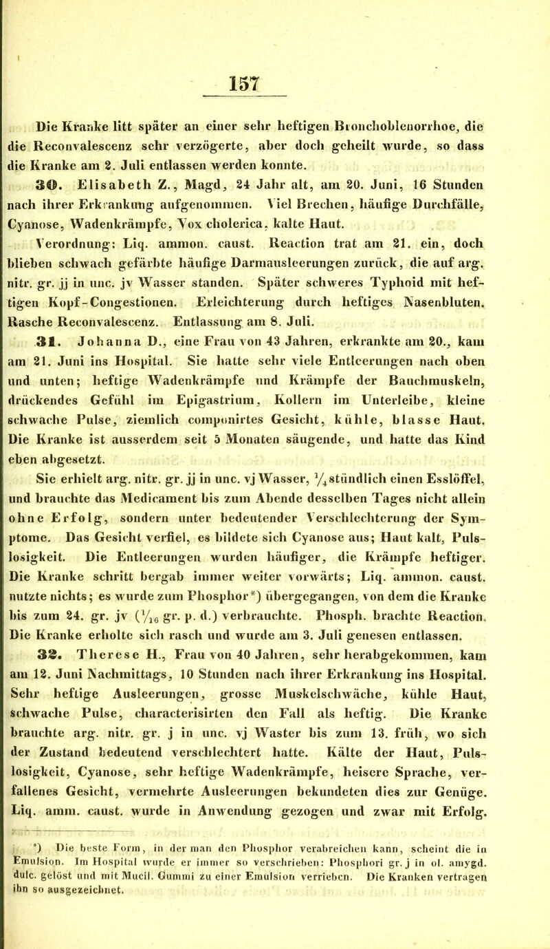 Die Kranke litt später an einer sehr heftigen Bionchohleiiorrhoej die die Reconvalescenz sehr verzögerte, aber doch geheilt wurde, so dass die Kranke am 2. Juli entlassen werden konnte. 30. Elisabeth Z., Magd, 24 Jahr alt, am 20. Juni, 16 Stunden nach ihrer Erkrankung aufgenommen. Viel Brechen, häufige Durchfälle, Cyanose, Wadenkrärapfe, Yox cholerica, kalte Haut. Verordnung: Liq. ammon. caust. Reaction trat am 21. ein, doch blieben schwach gefärbte häufige Darmausleerungen zurück, die auf arg. nitr, gr. jj in iinc. jv Wasser standen. Später schweres Typhoid mit hef- tigen Kopf-Congestionen. Erleichterung durch heftiges Nasenbluten. Rasche Reconvalescenz. Entlassung am 8. Juli. .31. Johanna D,, eine Frau von 43 Jahren, erkrankte am 20., kam am 21. Juni ins Hospital. Sie hatte sehr viele Entleerungen nach oben und unten; heftige Wadenkrämpfe und Krämpfe der Bauchmuskeln, drückendes Gefühl im Epigastrium, Kollern im Unterleibe, kleine schwache Pulse, ziemlich componirtes Gesicht, kühle, blasse Haut. Die Kranke ist ausserdem seit 5 Monaten säugende, und hatte das Kind eben abgesetzt. Sie erhielt arg. nitr. gr. jj in unc. vj Wasser, y^stündlich einen Esslöffel, und brauchte das Medicament bis zum Abende desselben Tages nicht allein ohne Erfolg, sondern unter bedeutender Verschlechterung der Sym- ptome. Das Gesicht verfiel, es bildete sich Cyanose aus; Haut kalt, Puls- losigkeit. Die Entleerungen wurden häufiger, die Krämpfe heftiger. Die Kranke schritt bergab immer weiter vorwärts; Liq. ammon. caust. nutzte nichts; es wurde zum Phosphor*) übergegangen, von dem die Kranke bis zum 24. gr. jv gr. p. d.) verbrauchte. Phosph. brachte Reaction. Die Kranke erholte sich rasch und wurde am 3. Juli genesen entlassen. 33« Therese H., Frau von 40 Jahren, sehr herabgekommen, kam am 12. Juni Nachmittags, 10 Stunden nach ihrer Erkrankung ins Hospital. Sehr heftige Ausleerungen, grosse Muskelschwäche, kühle Haut, schwache Pulse, characterisirten den Fall als heftig. Die Kranke brauchte arg. nitr. gr. j in unc. vj Waster bis zum 13. früh, wo sich der Zustand bedeutend verschlechtert hatte. Kälte der Haut, Puls- losigkeit, Cyanose, sehr heftige Wadenkrämpfe, heisere Sprache, ver- fallenes Gesicht, vermehrte Ausleerungen bekundeten dies zur Genüge. Liq. amm. caust. wurde in Anwendung gezogen und zwar mit Erfolg. *) Die beste Forjn, in der man den Pliosphor verabreichen kann, scheint die in Emulsion. Im Hospital wurde er immer so verschrieben: Phosphori gr. j in ol. amygd. dulc. gelöst und mit Mucil. Gummi zu einer Emulsion verrieben. Die Kranken vertragen ihn so ausgezeichnet.