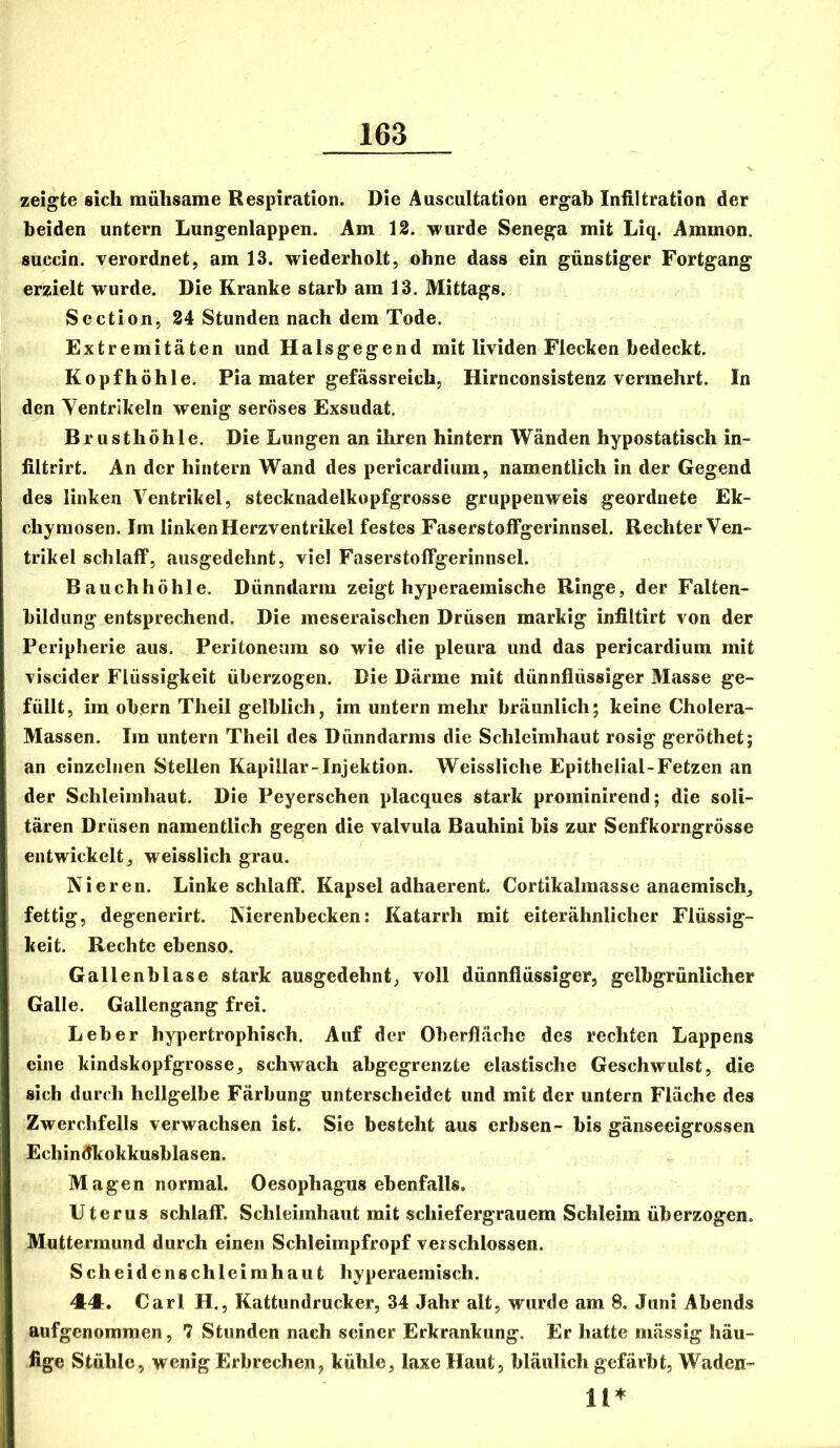 zeigte sich mühsame Respiration. Die Auscultation ergab Infiltration der beiden untern Lungenlappen. Am 12. wurde Senega mit Liq. Ammon, succin. verordnet, am 13. wiederholt, ohne dass ein günstiger Fortgang erzielt wurde. Die Kranke starb am 13. Mittags. Section, 84 Stunden nach dem Tode. Extremitäten und Halsgegend mit lividen Flecken bedeckt. Kopf höhle. Pia mater gefässreich, Hirnconsistenz vermehrt. In den Ventrikeln wenig seröses Exsudat. Brusthöhle. Die Lungen an ihren hintern Wänden hypostatisch in- filtrirt. An der hintern Wand des pericardium, namentlich in der Gegend des linken Ventrikel, stecknadelkopfgrosse gruppenweis geordnete Ek- chymosen. Im linken Herzventrikel festes Faserstoffgerinnsel. BechterVen- trikel schlaff, ausgedehnt, viel Faserstoffgerinnsel. Bauchhöhle. Dünndarm zeigt hyperaemische Ringe, der Falten- bildiing entsprechend. Die meseraischen Drüsen markig infiltirt von der Peripherie aus. Peritoneum so wie die pleura und das pericardium mit viscider Flüssigkeit überzogen. Die Därme mit dünnflüssiger Masse ge- füllt, im obern Theil gelblich, im untern mehr bräunlich; keine Cholera- Massen. Im untern Theil des Dünndarms die Schleimhaut rosig geröthet; an einzelnen Stellen Kapillar-Injektion. Weissliche Epithelial-Fetzen Jin der Schleimhaut. Die Peyerschen placques stark prominirend; die soli- tären Drüsen namentlich gegen die valvula Bauhini bis zur Senfkorngrösse entwickelt, weisslich grau. Nieren. Linke schlaff. Kapsel adhaerent. Cortikalraasse anaemisch, fettig, degenerirt. Nierenbecken: Katarrh mit eiterähnlicher Flüssig- keit. Rechte ebenso. Gallenblase stark ausgedehnt, voll dünnflüssiger, gelbgrünlicher Galle. Gallengang frei. Leber hypertrophisch. Auf der Oberfläche des rechten Lappens eine kindskopfgrosse, schwach abgegrenzte elastische Geschwulst, die sich durch hellgelbe Färbung unterscheidet und mit der untern Fläche des Zwerchfells verwachsen ist. Sie besteht aus erbsen- bis gänseeigrossen Echindkokkusblasen. Magen normal. Oesophagus ebenfalls. Uterus schlaff. Schleimhaut mit schiefergrauem Schleim überzogen. Muttermund durch einen Schleimpfropf verschlossen. Scheidenschleimhaut hyperaeraisch. 44. Carl H., Kattundrucker, 34 Jahr alt, wurde am 8. Juni Abends aufgenommen, 7 Stunden nach seiner Erkrankung. Er hatte mässig häu- fige Stühle, wenig Erbrechen, kühle, laxe Haut, bläulich gefärbt, Waden- 11*