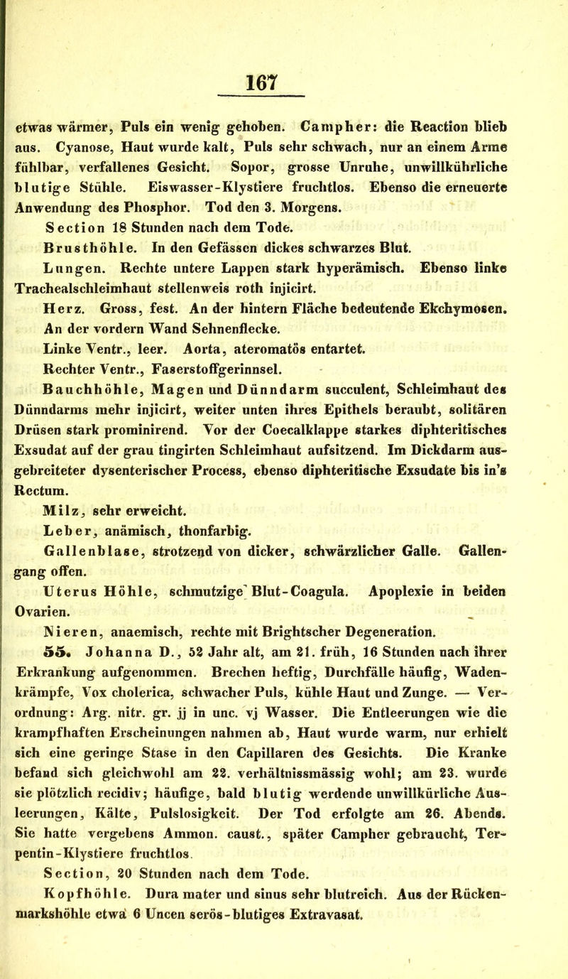 etwas wärmer, Puls ein wenig gehoben. Campher: die Reaction blieh aus. Cyanose, Haut wurde kalt, Puls sehr schwach, nur an einem Arme fühlbar, verfallenes Gesicht. Sopor, grosse Unruhe, unwillkührliche blutige Stühle. Eiswasser-Klystiere fruchtlos. Ebenso die erneuerte Anwendung des Phosphor. Tod den 3. Morgens. Section 18 Stunden nach dem Tode. Brusthöhle. In den Gefässcn dickes schwarzes Blut. Lungen. Rechte untere Lappen stark hyperämisch. Ebenso linke Trachealschleimhaut stellenweis roth injicirt. Herz. Gross, fest. An der hintern Fläche bedeutende Ekchymosen. An der vordem Wand Sehnenflecke. Linke Ventr., leer. Aorta, ateromatös entartet. Rechter Ventr., Faserstoffgerinnsel. Bauchhöhle, Magen und Dünndarm succulent, Schleimhaut des Dünndarms mehr injicirt, weiter unten ihres Epithels beraubt, solitären Drüsen stark prominirend. Vor der Coecalklappe starkes diphteritisches Exsudat auf der grau tingirten Schleimhaut aufsitzend. Im Dickdarm aus- gebreiteter dysenterischer Process, ebenso diphteritische Exsudate bis in’s Rectum. Milz, sehr erweicht. Leber, anämisch, thonfarbig. Gallenblase, strotzeiid von dicker, schwärzlicher Galle. Gallen* gang offen. Uterus Höhle, schmutzige Blut-Coagula. Apoplexie in beiden Ovarien. Nieren, anaemisch, rechte mit Brightscher Degeneration. 55* Johanna D., 52 Jahr alt, am 21. früh, 16 Stunden nach ihrer Erkrankung aufgenommen. Brechen heftig, Durchfälle häufig, Waden- krämpfe, Vox cholerica, schwacher Puls, kühle Haut und Zunge. — Ver- ordnung: Arg. nitr. gr. jj in unc. vj Wasser. Die Entleerungen wie die I krampfhaften Erscheinungen nahmen ab, Haut wurde warm, nur erhielt sich eine geringe Stase in den Capillaren des Gesichts. Die Kranke befand sich gleichwohl am 22. verhältnissmässig wohl; am 23. wurde sie plötzlich recidiv; häufige, bald blutig werdende unwillkürliche Aus- leerungen, Kälte, Pulslosigkeit. Der Tod erfolgte am 26. Abends. Sie hatte vergebens Ammon, caust., später Campher gebraucht, Ter- pentin-Klystiere fruchtlos, Section, 20 Stunden nach dem Tode. K 0 p f h ö h 1 e. Dura mater und siiius sehr blutreich. Aus der Rücken- markshöhle etwä 6 Uncen serös-blutiges Extravasat.