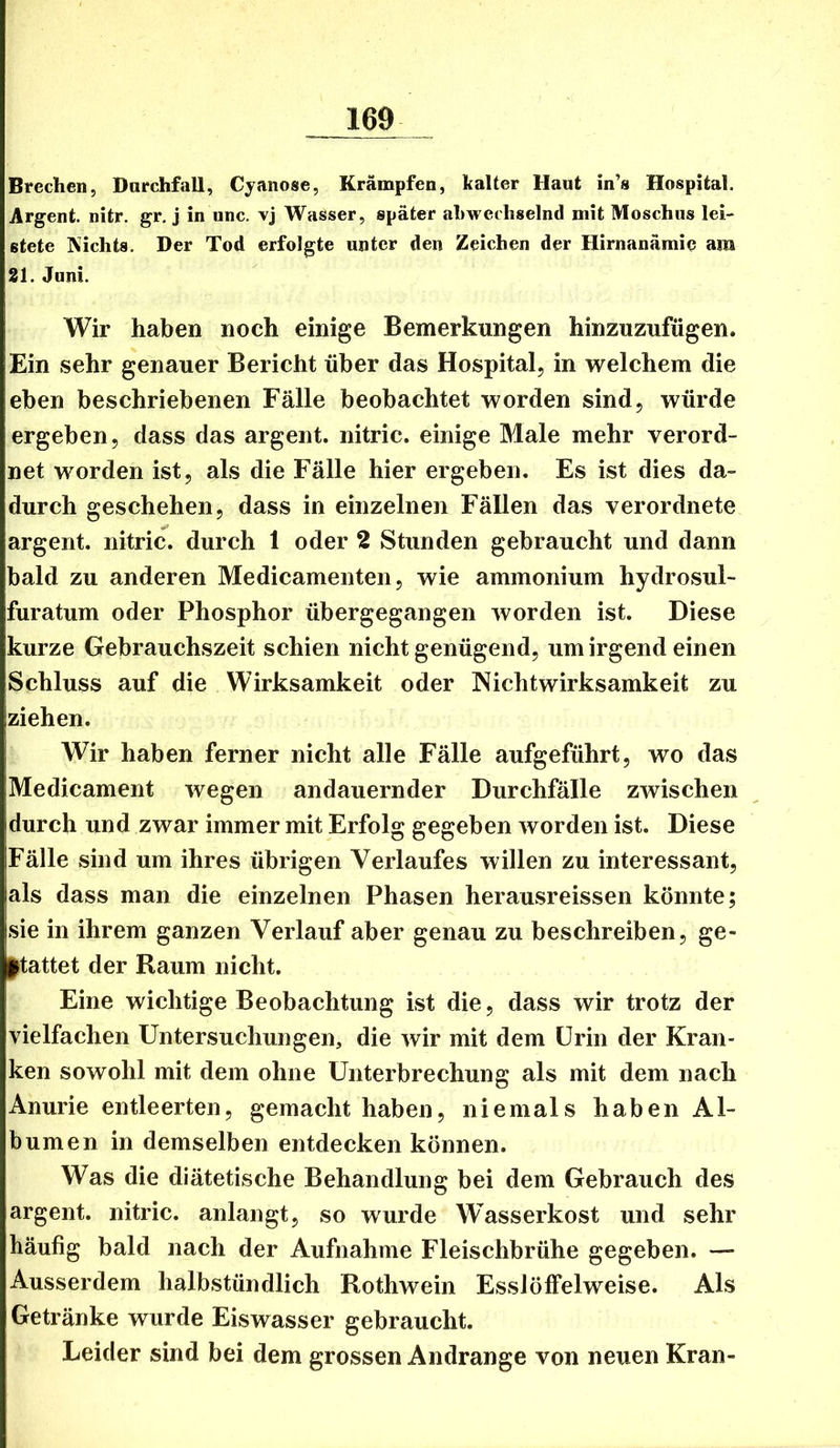 Brechen, Darchfall, Cyanose, Krämpfen, kalter Haut in’s Hospital. Argent. nitr. gr. j in unc, vj Wasser, später ahwechselnd mit Moschus lei- stete IXichts. Der Tod erfolgte unter den Zeichen der Hirnanämie am 21. Juni. Wir haben noch einige Bemerkungen hinzuzufügen. Ein sehr genauer Bericht über das Hospital, in welchem die eben beschriebenen Fälle beobachtet worden sind, würde ergeben, dass das argent. nitric. einige Male mehr verord- net worden ist, als die Fälle hier ergeben. Es ist dies da- durch geschehen, dass in einzelnen Fällen das verordnete argent. nitric^. durch 1 oder 2 Stunden gebraucht und dann bald zu anderen Medicamenten, wie ammonium hydrosul- furatum oder Phosphor übergegangen worden ist. Diese kurze Gebrauchszeit schien nicht genügend, um irgend einen Schluss auf die Wirksamkeit oder Nicht Wirksamkeit zu ziehen. Wir haben ferner nicht alle Fälle aufgeführt, wo das Medicament wegen andauernder Durchfälle zwischen durch und zwar immer mit Erfolg gegeben worden ist. Diese Fälle sind um ihres übrigen Verlaufes willen zu interessant, als dass man die einzelnen Phasen herausreissen könnte; sie in ihrem ganzen Verlauf aber genau zu beschreiben, ge- stattet der Raum nicht. Eine wichtige Beobachtung ist die, dass wir trotz der vielfachen Untersuchungen, die wir mit dem Urin der Kran- ken sowohl mit dem ohne Unterbrechung als mit dem nach Anurie entleerten, gemacht haben, niemals haben Al- bum en in demselben entdecken können. Was die diätetische Behandlung bei dem Gebrauch des argent. nitric. anlangt, so wurde Wasserkost und sehr häufig bald nach der Aufnahme Fleischbrühe gegeben. — Ausserdem halbstündlich Rothwein Esslöffelweise. Als Getränke wurde Eiswasser gebraucht. Leider sind bei dem grossen Andrange von neuen Kran-