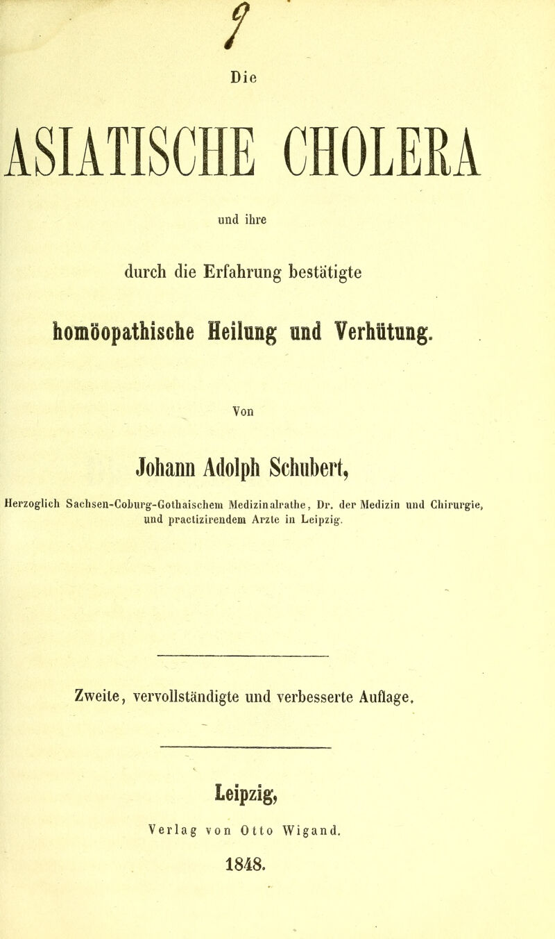 Die ASIATISCHE CHOLERA und ihre durch die Erfahrung bestätigte homöopathische Heilung und Verhütung. Von Johann Adolph Schubert, Herzoglich Sachsen-Coburg-Gothaischem Medizinalrathe, Dr. der Medizin und Chirurgie, und practizirendem Arzte in Leipzig. Zweite, vervollständigte und verbesserte Auflage, Leipzig, Verlag von Otto Wigand. 1848.