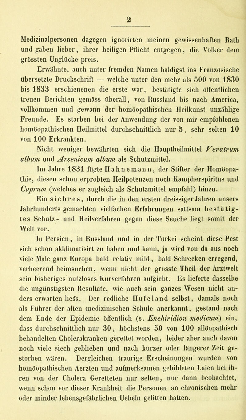 Medizinalpersonen dagegen ignorirten meinen gewissenhaften Rath und gaben lieber, ihrer heiligen Pflicht entgegen, die Völker dem grössten Unglücke preis. Erwähnte, auch unter fremden Namen baldigst ins Französische übersetzte Druckschrift — welche unter den mehr als 500 von 1830 bis 1833 erschienenen die erste war, bestätigte sich öffentlichen treuen Berichten gemäss überall, von Russland bis nach America, vollkommen und gewann der homöopathischen Heilkunst unzählige Freunde. Es starben bei der Anwendung der von mir empfohlenen homöopathischen Heilmittel durchschnittlich nur 5, sehr selten 10 von 100 Erkrankten. Nicht weniger bewährten sich die Hauptheilmittel Veratrum album und Arsenicum album als Schutzmittel. Im Jahre 1831 fügte Hahnemann, der Stifter der Homöopa- thie, diesen schon erprobten Heilpotenzen noch Kampherspiritus und Cuprum (welches er zugleich als Schutzmittel empfahl) hinzu. Ein sichres, durch die in den ersten dreissigerJahren unsers Jahrhunderts gemachten vielfachen Erfahrungen sattsam bestätig- tes Schutz- und Heilverfahren gegen diese Seuche liegt somit der Welt vor. In Persien, in Russland und in der Türkei scheint diese Pest sich schon akklimatisirt zu haben und kann, ja wird von da aus noch viele Male ganz Europa bald relativ mild, bald Schrecken erregend, verheerend heimsuchen, wenn nicht der grösste Theil der Arztwelt sein bisheriges nutzloses Kurverfahren aufgiebt. Es lieferte dasselbe die ungünstigsten Resultate, wie auch sein ganzes Wesen nicht an- ders erwarten lie^s. Der redliche Hufeland selbst, damals noch als Führer der alten medizinischen Schule anerkannt, gestand nach dem Ende der Epidemie öffentlich (s. Enchiridion medicum) ein, dass durchschnittlich nur 30, höchstens 50 von 100 allöopathisch behandelten Cholerakranken gerettet worden, leider aber auch davon noch viele siech geblieben und nach kurzer oder längerer Zeit ge- storben wären. Dergleichen traurige Erscheinungen wurden von homöopathischen Aerzten und aufmerksamen gebildeten Laien bei ih- ren von der Cholera Geretteten nur selten, nur dann beobachtet, wenn schon vor dieser Krankheit die Personen an chronischen mehr oder minder lebensgefährlichen Uebeln gelitten hatten.