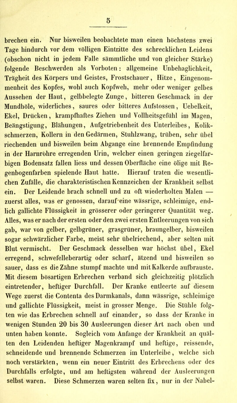 brechen ein. Nur bisweilen beobachtete man einen höchstens zwei Tage hindurch vor dem völligen Eintritte des schrecklichen Leidens (obschon nicht in jedem Falle sämmtliche und von gleicher Stärke) folgende Beschwerden als Vorboten: allgemeine Unbehaglichkeit, Trägheit des Körpers und Geistes, Frostschauer, Hitze, Eingenom- menheit des Kopfes, wohl auch Kopfweh, mehr oder weniger gelbes Aussehen der Haut, gelbbelegte Zunge, bitteren Geschmack in der Mundhöle, widerliches, saures oder bitteres Aufstossen, Uebelkeit, Ekel, Drücken, krampfhaftes Ziehen und Vollheitsgefühl im Magen, Beängstigung, Blähungen, Aufgetriebenheit des Unterleibes, Kolik- schmerzen, Kollern in den Gedärmen, Stuhlzwang, trüben, sehr übel riechenden und bisweilen beim Abgänge eine brennende Empfindung in der Harnröhre erregenden Urin, welcher einen geringen ziegelfar- bigen Bodensatz fallen liess und dessen Oberfläche eine ölige mit Be- genbogenfarben spielende Haut hatte. Hierauf traten die wesentli- chen Zufälle, die charakteristischen Kennzeichen der Krankheit selbst ein. Der Leidende brach schnell und zu oft wiederholten Malen — zuerst alles, was er genossen, darauf eine wässrige, schleimige, end- lich gallichte Flüssigkeit in grösserer oder geringerer Quantität weg. Alles, was er nach der ersten oder den zwei ersten Entleerungen von sich gab, war von gelber, gelbgrüner, grasgrüner, braungelber, bisweilen sogar schwärzlicher Farbe, meist sehr übelriechend, aber selten mit Blut vermischt. Der Geschmack desselben war höchst übel, Ekel erregend, schwefelleberartig oder scharf, ätzend und bisweilen so sauer, dass es die Zähne stumpf machte und mit Kalkerde aufbrauste. Mit diesem bösartigen Erbrechen verband sich gleichzeitig plötzlich eintretender, heftiger Durchfall. Der Kranke entleerte auf diesem Wege zuerst die Contenta des Darmkanals, dann wässrige, schleimige und gallichte Flüssigkeit, meist in grosser Menge. Die Stühle folg- ten wie das Erbrechen schnell auf einander, so dass der Kranke in wenigen Stunden 20 bis 30 Ausleerungen dieser Art nach oben und unten haben konnte. Sogleich vom Anfänge der Krankheit an cpiäl- ten den Leidenden heftiger Magenkrampf und heftige, reissende, schneidende und brennende Schmerzen im Unterleibe, welche sich noch verstärkten, wenn ein neuer Eintritt des Erbrechens oder des Durchfalls erfolgte, und am heftigsten während der Ausleerungen selbst waren. Diese Schmerzen waren selten fix, nur in der Nabel-