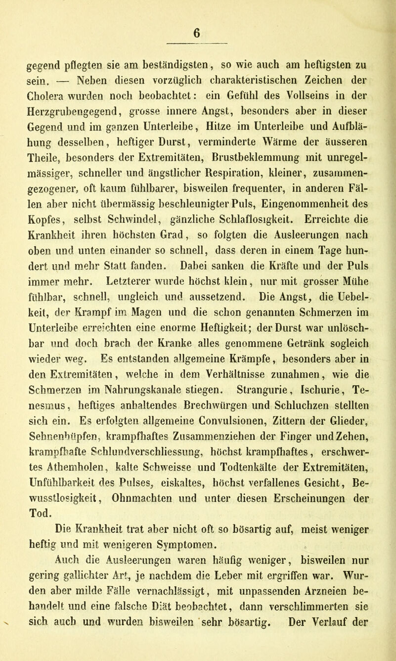 gegend pflegten sie am beständigsten, so wie auch am heftigsten zu sein. — Neben diesen vorzüglich charakteristischen Zeichen der Cholera wurden noch beobachtet: ein Gefühl des Vollseins in der Herzgrubengegend, grosse innere Angst, besonders aber in dieser Gegend und im ganzen Unterleibe, Hitze im Unterleibe und Aufblä- hung desselben, heftiger Durst, verminderte Wärme der äusseren Theile, besonders der Extremitäten, Brustbeklemmung mit unregel- mässiger, schneller und ängstlicher Respiration, kleiner, zusammen- gezogener, oft kaum fühlbarer, bisweilen frequenter, in anderen Fäl- len aber nicht übermässig beschleunigter Puls, Eingenommenheit des Kopfes, seihst Schwindel, gänzliche Schlaflosigkeit. Erreichte die Krankheit ihren höchsten Grad, so folgten die Ausleerungen nach oben und unten einander so schnell, dass deren in einem Tage hun- dert und mehr Statt fanden. Dabei sanken die Kräfte und der Puls immer mehr. Letzterer wurde höchst klein, nur mit grosser Mühe fühlbar, schnell, ungleich und aussetzend. Die Angst, die Uebel- keit, der Krampf im Magen und die schon genannten Schmerzen im Unterleibe erreichten eine enorme Heftigkeit; der Durst war unlösch- bar und doch brach der Kranke alles genommene Getränk sogleich wieder weg. Es entstanden allgemeine Krämpfe, besonders aber in den Extremitäten, welche in dem Verhältnisse Zunahmen, wie die Schmerzen im Nahrungskanale stiegen. Strangurie, Ischurie, Te- nesmus, heftiges anhaltendes Brechwürgen und Schluchzen stellten sich ein. Es erfolgten allgemeine Convulsionen, Zittern der Glieder, Sehnenhüpfen, krampfhaftes Zusammenziehen der Finger und Zehen, krampfhafte Schlundverschliessung, höchst krampfhaftes, erschwer- tes Athemholen, kalte Schweisse und Todtenkälte der Extremitäten, Unfühlbarkeit des Pulses, eiskaltes, höchst verfallenes Gesicht, Be- wusstlosigkeit, Ohnmächten und unter diesen Erscheinungen der Tod. Die Krankheit trat aber nicht oft so bösartig auf, meist weniger heftig und mit wenigeren Symptomen. Auch die Ausleerungen waren häufig weniger, bisweilen nur gering gallichter Art, je nachdem die Leber mit ergriffen war. Wur- den aber milde Fälle vernachlässigt, mit unpassenden Arzneien be- handelt und eine falsche Diät beobachtet, dann verschlimmerten sie sich auch und wurden bisweilen ‘sehr bösartig. Der Verlauf der