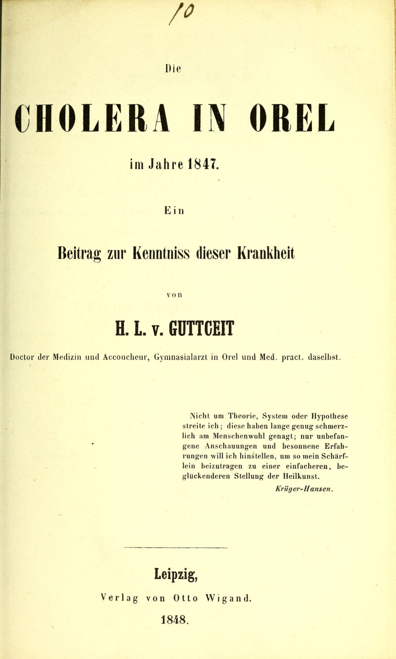 CHOLERA m OREL im Jahre 1847. E i n Beitrag zur Keuntiiiss dieser Krankheit von H. l. V. GÜTTCEIT üoctor der Medizin und Accoucheur, Gymnasialarzt in Orel und Med. pract. daselbst. IVicht um Theorie, System oder Hypothese streite ich ; diese haben lauge genug schmerz- lich am Menschenwohl genagt; nur unbefan- gene Anschauungen und besonnene Erfah- rungen will ich hinstellen, um so mein Schärf- lein beizutragen zu einer einfacheren, be- glUckenderen Stellung der Heilkunst. Krüger-Hansen. Leipzig, Verlag von Otto Wigand. 1848.