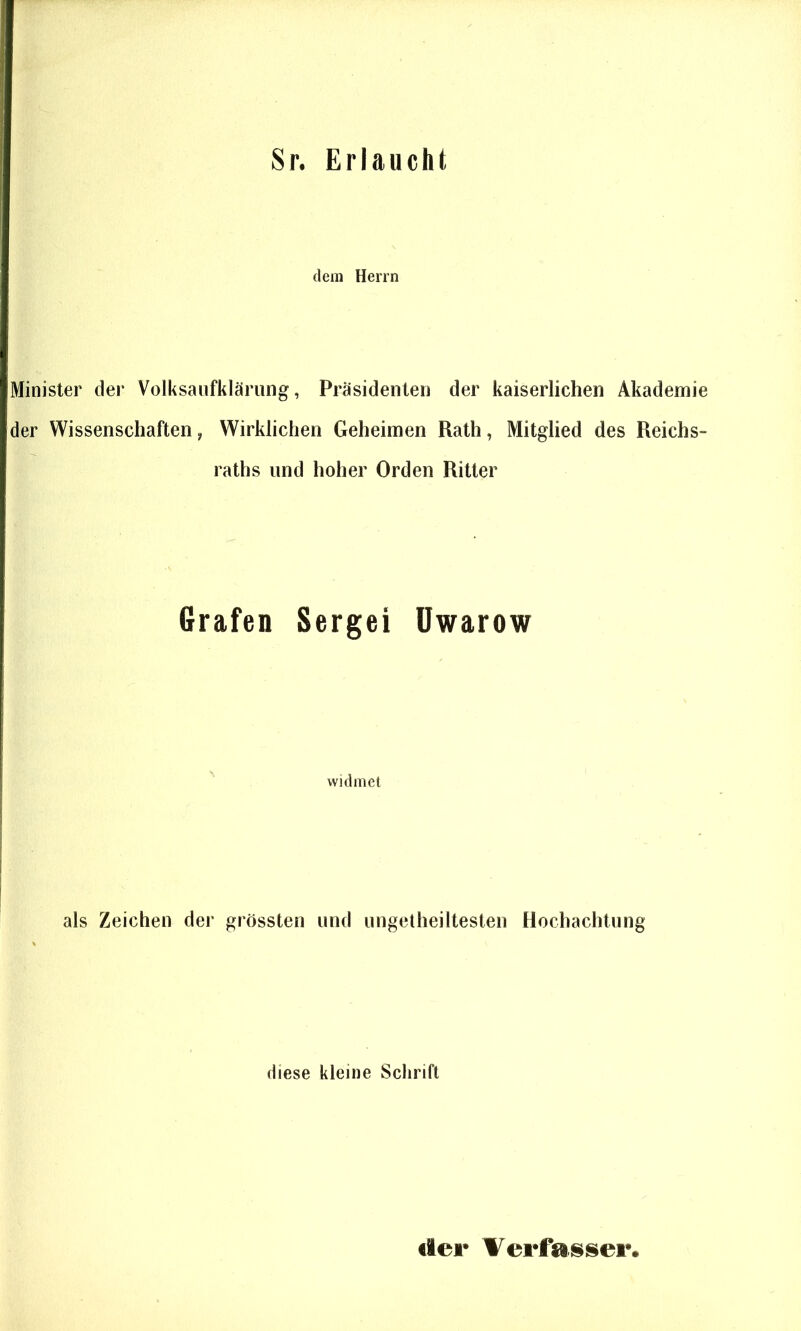 Sr. Erlaucht dem Herrn Minister der Volksaiifklärung, Präsidenten der kaiserlichen Akademie der Wissenschaften, Wirklichen Geheimen Rath, Mitglied des Reichs- raths und hoher Orden Ritter Grafen Sergei Uwarow widmet als Zeichen der grössten und ungetheiltesten Hochachtung diese kleine Schrift der Verfasser.