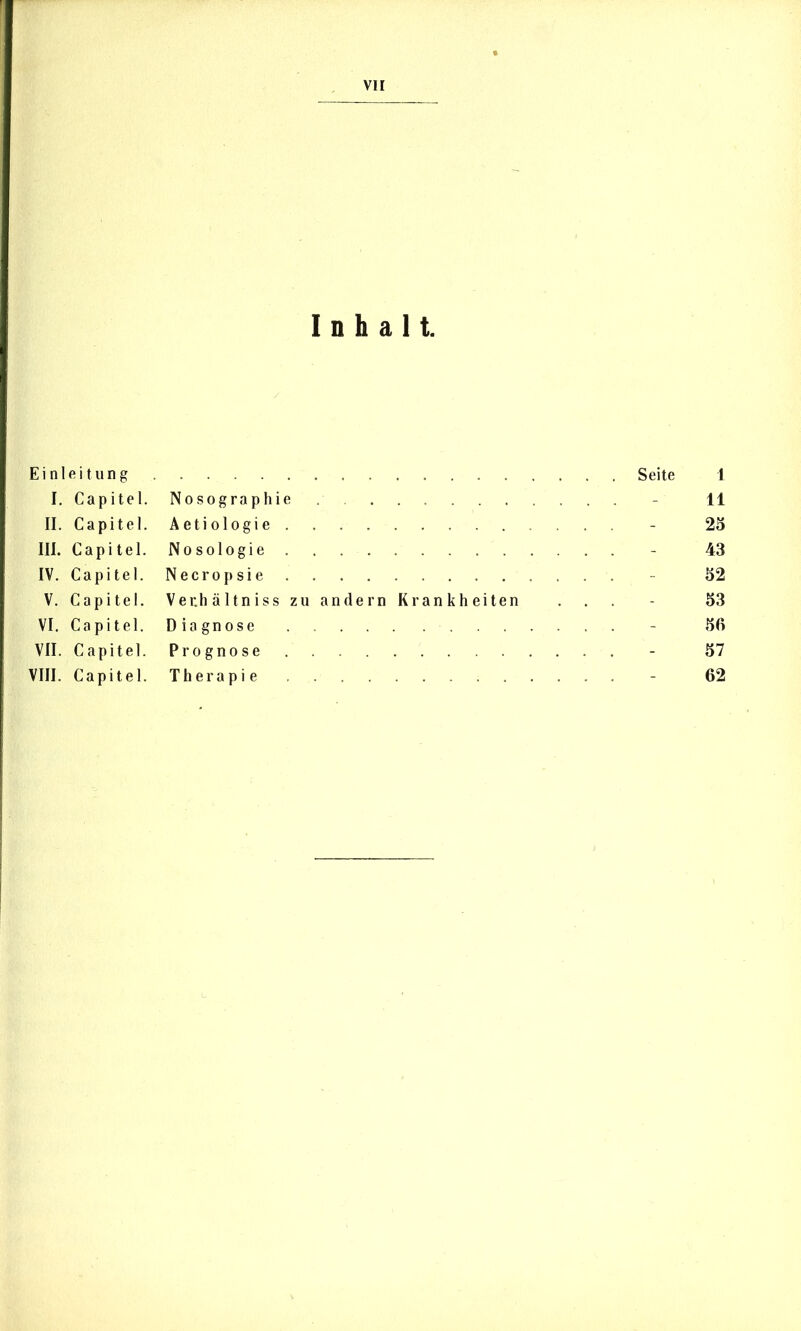 VII Einleitung I. Capitel. II. Capitel. III. Capitel. IV. Capitel. V. Capitel. VI. Capitel. VII. Capitel. VIII. Capitel. Inhalt. Seite I Nosographie - 11 Aetiologie - 25 Nosologie - 43 Necropsie - 52 Ver.hältniss zu an dem Krankheiten . . . - 53 Diagnose - 56 Prognose - 57 Therapie - 62