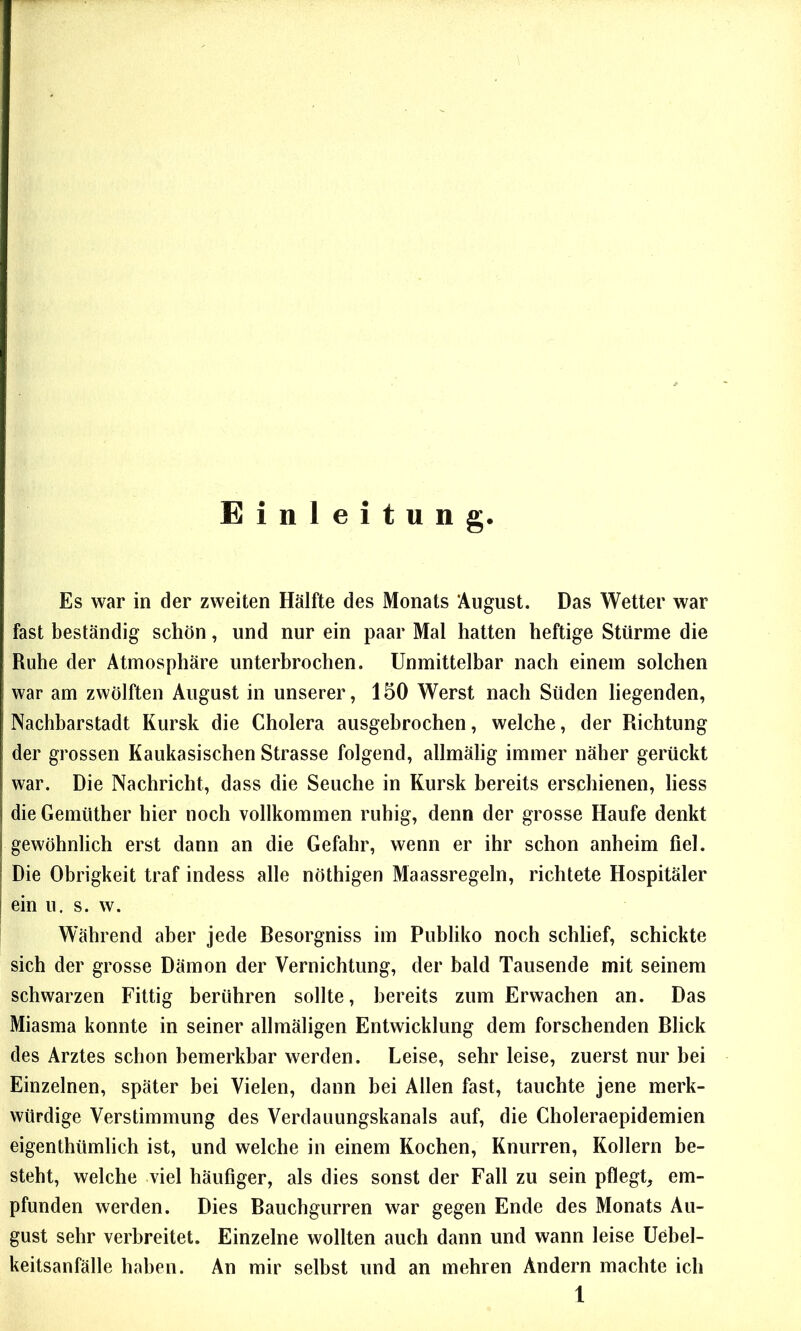 Einleitung Es war in der zweiten Hälfte des Monats August. Das Wetter war fast beständig schön, und nur ein paar Mal hatten heftige Stürme die Ruhe der Atmosphäre unterbrochen. Unmittelbar nach einem solchen war am zwölften August in unserer, 150 Werst nach Süden liegenden, Nachbarstadt Kursk die Cholera ausgebrochen, welche, der Richtung der grossen Kaukasischen Strasse folgend, allmälig immer näher gerückt war. Die Nachricht, dass die Seuche in Kursk bereits erschienen, liess dieGemüther hier noch vollkommen ruhig, denn der grosse Haufe denkt gewöhnlich erst dann an die Gefahr, wenn er ihr schon anheim fiel. Die Obrigkeit traf indess alle nöthigen Maassregeln, richtete Hospitäler ein u. s. w. Während aber jede Besorgniss im Publiko noch schlief, schickte sich der grosse Dämon der Vernichtung, der bald Tausende mit seinem schwarzen Fittig berühren sollte, bereits zum Erwachen an. Das Miasma konnte in seiner allmäligen Entwicklung dem forschenden Blick des Arztes schon bemerkbar werden. Leise, sehr leise, zuerst nur bei Einzelnen, später bei Vielen, dann bei Allen fast, tauchte jene merk- würdige Verstimmung des Verdauungskanals auf, die Choleraepidemien eigenthümlich ist, und welche in einem Kochen, Knurren, Kollern be- steht, welche viel häufiger, als dies sonst der Fall zu sein pflegt, em- pfunden werden. Dies Bauchgurren war gegen Ende des Monats Au- gust sehr verbreitet. Einzelne wollten auch dann und wann leise Uebel- keitsanfälle haben. An mir selbst und an mehren Andern machte ich