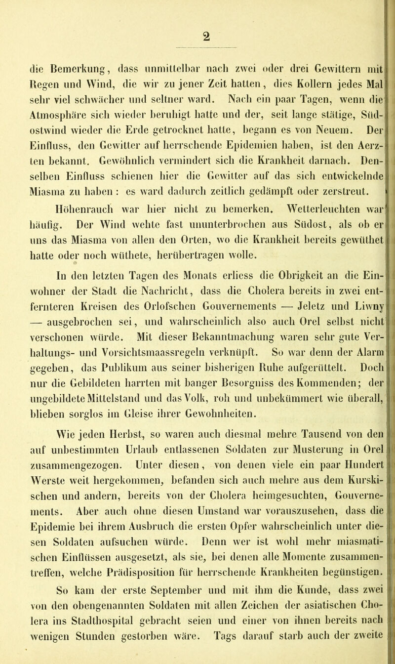 die Bemerkung, dass unmittelbar nach zwei oder drei Gewittern mit Regen und Wind, die wir zu jener Zeit hatten, dies Kollern jedes Mal sehr viel schwacher und seltner ward. Nach ein paar Tagen, wenn die Atmosphäre sich wieder beruhigt hatte und der, seit lange stätige, Süd- ostwind wieder die Erde getrocknet hatte, begann es von Neuem. Der; Einfluss, den Gewitter auf herrschende Epidemien haben, ist den Aerz-' ten bekannt. Gewöhnlich vermindert sich die Krankheit darnach. Den- selben Einfluss schienen hier die Gewitter auf das sich entwickelnde Miasma zu haben : es ward dadurch zeitlich gedämpft oder zerstreut. i Höhenrauch war hier nicht zu bemerken. Wetterleuchten war häufig. Der Wind wehte fast ununterbrochen aus Südost, als ob er uns das Miasma von allen den Orten, wo die Krankheit bereits gewüthet hatte oder noch wüthete, herübertragen wolle. In den letzten Tagen des Monats erliess die Obrigkeit an die Ein- wohner der Stadt die Nachricht, dass die Cholera bereits in zwei ent- fernteren Kreisen des Orlofschen Gouvernements — Jeletz und Liwnyj — ausgebroclien sei, und wahrscheinlich also auch Orel selbst iiicht j verschonen würde. Mit dieser Bekanntmachung waren sehr gute Ver-i haltungs- und Vorsichtsmaassregeln verknüpft. So war denn der Alarm j gegeben, das Publikum aus seiner bisherigen Ruhe aufgerüttelt. Doch nur die Gebildeten harrten mit banger Besorgniss des Kommenden; der ungebildete Mittelstand und das Volk, roh und unbekümmert wie überall, blieben sorglos im Gleise ihrer Gewohnheiten. Wie jeden Herbst, so waren auch diesmal mehre Tausend von den auf unbestimmten Urlaub entlassenen Soldaten zur Musterung in Orel zusammengezogen. Unter diesen, von denen viele ein paar Hundert Werste weit hergekommen, befanden sich auch mehre aus dem Kurski- schen und andern, bereits von der Cholera heimgesuchten, Gouverne- i ments. Aber auch ohne diesen Umstand war vorauszusehen, dass diel Epidemie bei ihrem Ausbruch die ersten Opfer wahrscheinlich unter die- sen Soldaten aufsuchen würde. Denn wer ist wohl mehr miasmati- schen Einflüssen ausgesetzt, als sie, bei denen alle Momente zusammen- 1 treffen, welche Prädisposition für herrschende Krankheiten begünstigen. So kam der erste September und mit ihm die Kunde, dass zwei i von den obengenannten Soldaten mit allen Zeichen der asiatischen Cho- lera ins Stadthospital gebracht seien und einer von ihnen bereits nach wenigen Stunden gestorben wäre. Tags darauf starb auch der zweite