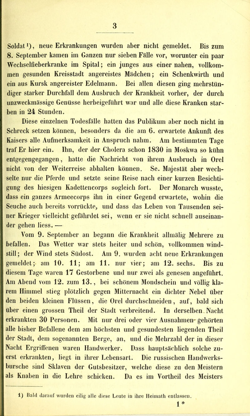 Soldat 1), neue Erkrankungen wurden aber nicht gemeldet. Bis zum 8. September kamen im Ganzen nur sieben Fälle vor, worunter ein paar Wechselfieberkranke im Spital; ein junges aus einer nahen, vollkom- men gesunden Kreisstadt angereistes Mädchen; ein Schenkwirth und ein aus Kursk angereister Edelmann. Bei allen diesen ging mehrstün- diger starker Durchfall dem Ausbruch der Krankheit vorher, der durch unzweckmässige Genüsse herbeigeführt war und alle diese Kranken star- ben in 24 Stunden. Diese einzelnen Todesfälle hatten das Publikum aber noch nicht in Schreck setzen können, besonders da die am 6. erwartete Ankunft des Kaisers alle Aufmerksamkeit in Anspruch nahm. Am bestimmten Tage traf Er hier ein. Ihn, der der Cholera schon 1830 in Moskwa so kühn entgegengegangen, hatte die Nachricht von ihrem Ausbruch in Orel nicht von der Weiterreise abhalten können. Se. Majestät aber wech- selte nur die Pferde und setzte seine Beise nach einer kurzen Besichti- gung des hiesigen Kadettencorps sogleich fort. Der Monarch wusste, dass ein ganzes Armeecorps ihn in einer Gegend erwartete, wohin die Seuche auch bereits vorrückte, und dass das Leben von Tausenden sei- ner Krieger vielleicht gefährdet sei, wenn er sie nicht schnell auseinan- der gehen liess. — Vom 9. September an begann die Krankheit allmälig Mehrere zu befallen. Das Wetter war stets heiter und schön, vollkommen wind- still; der Wind stets Südost. Am 9. wurden acht neue Erkrankungen gemeldet;- am 10. 11; am 11. nur vier; am 12. sechs. Bis zu diesem Tage waren 17 Gestorbene und nur zwei als genesen angeführt. Am Abend vom 12. zum 13., bei schönem Mondschein und völlig kla- rem Himmel stieg plötzlich gegen Mitternacht ein dichter Nebel über den beiden kleinen Flüssen, die Orel durchschneiden, auf, bald sich über einen grossen Tbeil der Stadt verbreitend. In derselben,Nacht erkrankten 30 Personen. Mit nur drei oder vier Ausnahmen-gehörten alle bisher Befallene dem am höchsten und gesundesten liegenden Theil der Stadt, dem sogenannten Berge, an, und die Mehrzahl der in dieser Nacht Ergriffenen waren Handwerker. Dass hauptsächlich solche zu- erst erkrankten, liegt in ihrer Lebensart. Die russischen Handwerks- bursche sind Sklaven der Gutsbesitzer, welche diese zu den Meistern als Knaben in die Lehre schicken. Da es im Vortheil des Meisters 1) Bald darauf wurden eilig alle diese Leute in ihre Heimath entlassen. 1^