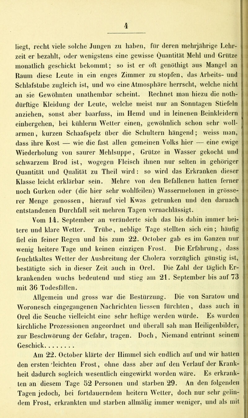 liegt, recht viele solche Jungen zu haben, für deren mehrjährige Lehr- i zeit er bezahlt, oder wenigstens eine gewisse Öuantität Mehl und Grütze ' monatlich geschickt bekommt; so ist er oft genöthigt aus Mangel an i Raum diese Leute in ein enges Zimmer zu stopfen, das Arbeits- und Schlafstube zugleich ist, und wo eine Atmosphäre herrscht, welche nicht i i an sie Gewöhnten unathembar scheint. Rechnet man hiezu die noth- i , dürftige Kleidung der Leute, welche meist nur an Sonntagen Stiefeln anziehen, sonst aber baarfuss, im Hemd und in leinenen Beinkleidern r einhergehen, bei kühlerm Wetter einen, gewöhnlich schon sehr woll- i armen, kurzen Schaafspelz über die Schultern hängend; weiss man, dass ihre Rost — wie die fast allen gemeinen Volks hier — eine ewige Wiederholung von saurer Mehlsuppe, Grütze in Wasser gekocht und ; schwarzem Brod ist, wogegen Fleisch ihnen nur selten in gehöriger i Quantität und Qualität zu Theil wird: so wird das Erkranken dieser j Klasse leicht erklärbar sein. Mehre von den Befallenen hatten ferner noch Gurken oder (die hier sehr wohlfeilen) Wassermelonen in grösse- ^ rer Menge genossen, hierauf viel Kwas getrunken und den darnach 1 entstandenen Durchfall seit mehren Tagen vernachlässigt. | Vom 14. September an veränderte sich das bis dahin immer hei- | j tcre und klare Wetter. Trübe, neblige Tage stellten sich ein; häufig I i fiel ein feiner Regen und bis zum 22. October gab es im Ganzen nur 1 i wenig heitere Tage und keinen einzigen Frost. Die Erfahrung, dass : I feuchtkaltes Wetter der Ausbreitung der Cholera vorzüglich günstig ist, ! bestätigte sich in dieser Zeit auch in Orel. Die Zahl der täglich Er- : ' krankenden wuchs bedeutend und stieg am 21. September bis auf 73 | mit 36 Todesfällen. : Allgemein und gross war die Bestürzung. Die von Saratow und I Woronesch eingegangenen Nachrichten Hessen fürchten, dass auch in f Orel die Seuche vielleicht eine sehr heftige werden würde. Es wurden i i kirchliche Prozessionen angeordnet und überall sah man Heiligenbilder, : zur Beschwörung der Gefahr, tragen. Doch, Niemand entrinnt seinem j Geschick Am 22. October klärte der Himmel sich endlich auf und wir hatten den ersten'leichten Frost, ohne dass aber auf den Verlauf der Krank- heit dadurch sogleich wesentlich eingewirkt worden wäre. Es erkrank- M teil an diesem Tage 52 Personen und starben 29. An den folgenden j Tagen jedoch, bei fortdauerndem heitern Wetter, doch nur sehr gehn- | i dem Frost, erkrankten und starben allmälig immer weniger, und als mit