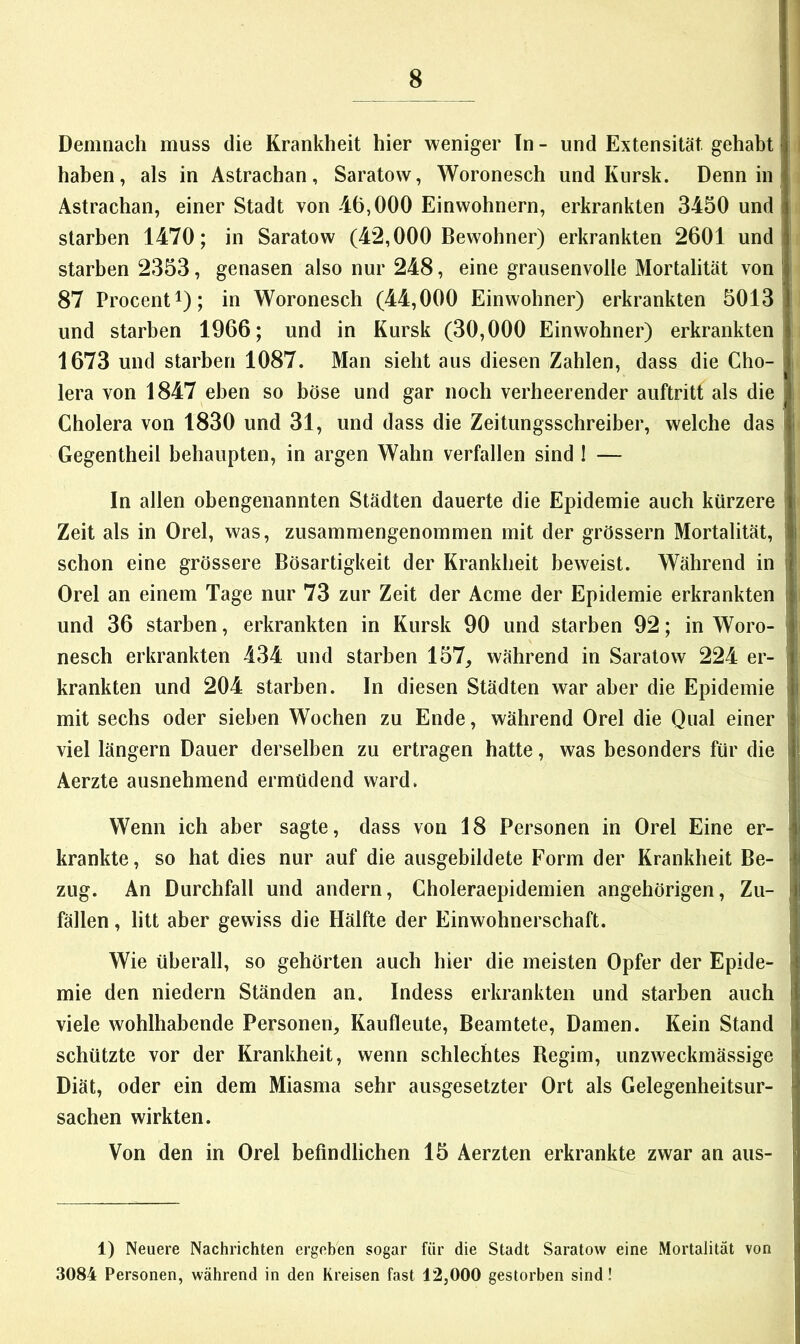 Demnach muss die Krankheit hier weniger Tn - und Extensität gehabt haben, als in Astrachan, Saratow, Woronesch und Kursk. Denn in i Astrachan, einer Stadt von 46,000 Einwohnern, erkrankten 3450 und starben 1470; in Saratow (42,000 Bewohner) erkrankten 2601 und starben 2353, genasen also nur 248, eine grausenvolle Mortalität von ' 87 Procent 1); in Woronesch (44,000 Einwohner) erkrankten 5013 und starben 1966; und in Kursk (30,000 Einwohner) erkrankten 1673 und starben 1087. Man sieht aus diesen Zahlen, dass die Cho- I lera von 1847 eben so böse und gar noch verheerender auftritt als die Cholera von 1830 und 31, und dass die Zeitungsschreiber, welche das I! Gegentheil behaupten, in argen Wahn verfallen sind I — In allen obengenannten Städten dauerte die Epidemie auch kürzere ‘ Zeit als in Orel, was, zusammengenommen mit der grössern Mortalität, i schon eine grössere Bösartigkeit der Krankheit beweist. Während in f Orel an einem Tage nur 73 zur Zeit der Acme der Epidemie erkrankten | und 36 starben, erkrankten in Kursk 90 und starben 92; in Woro- i' nesch erkrankten 434 und starben 157, während in Saratow 224 er- i krankten und 204 starben. In diesen Städten war aber die Epidemie i mit sechs oder sieben Wochen zu Ende, während Orel die Qual einer viel längern Dauer derselben zu ertragen hatte, was besonders für die Aerzte ausnehmend ermüdend ward. Wenn ich aber sagte, dass von 18 Personen in Orel Eine er- krankte, so hat dies nur auf die ausgebildete Form der Krankheit Be- zug. An Durchfall und andern, Choleraepidemien angehörigen, Zu- fällen , litt aber gewiss die Hälfte der Einwohnerschaft. Wie überall, so gehörten auch hier die meisten Opfer der Epide- mie den niedern Ständen an. Indess erkrankten und starben auch viele wohlhabende Personen, Kaufleute, Beamtete, Damen. Kein Stand schützte vor der Krankheit, wenn schlechtes Begim, unzweckmässige Diät, oder ein dem Miasma sehr ausgesetzter Ort als Gelegenheitsur- sachen wirkten. Von den in Orel befindlichen 15 Aerzten erkrankte zwar an aus- 1) Neuere Nachrichten ergeben sogar für die Stadt Saratow eine Mortalität von 3084 Personen, während in den Kreisen fast 12,000 gestorben sind!