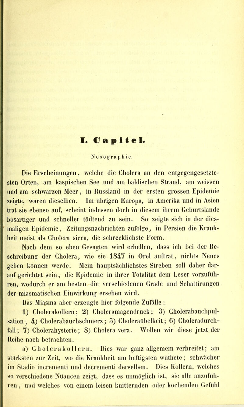 Nosographie. Die Erscheinungen, welche die Cholera an den entgegengesetzte- sten Orten, am kaspischen See und am baldischen Strand, am weissen und am schwarzen Meer, in Russland in der ersten grossen Epidemie zeigte, waren dieselben. Im übrigen Europa, in Amerika und in Asien trat sie ebenso auf, scheint indessen doch in diesem ihrem Geburtslande bösartiger und schneller tödtend zu sein. So zeigte sich in der dies- maligen Epidemie, Zeitungsnachrichten zufolge, in Persien die Krank- heit meist als Cholera sicca, die schrecklichste Form. Nach dem so eben Gesagten wird erbellen, dass ich bei der Be- schreibung der Cholera, wie sie 1847 in Orel auftrat, nichts Neues geben können werde. Mein hauptsächlichstes Streben soll daher dar- auf gerichtet sein, die Epidemie in ihrer Totalität dem Leser vorzufüh- ren, wodurch er am besten die verschiedenen Grade und Scbaltirungen der miasmatischen Einwirkung ersehen wird. Das Miasma aber erzeugte hier folgende Zufälle: 1) Cholerakollern; 2) Choleramagendruck; 3) Cholerabauchpul- sation ; 4) Cholerabauchschmerz; 5) Choleraübelkeit; 6) Choleradurch- fall; 7) Cholerahysterie; 8) Cholera vera. Wollen wir diese jetzt der Reihe nach betrachten. a) Cholerakollern. Dies war ganz allgemein verbreitet; am stärksten zur Zeit, wo die Krankheit am heftigsten wüthete; schwächer im Stadio incrementi und decrementi derselben. Dies Kollern, welches so verschiedene Nüancen zeigt, dass es unmöglich ist, sie alle anzufüh- ren , und welches von einem leisen knitternden oder kochenden Gefühl