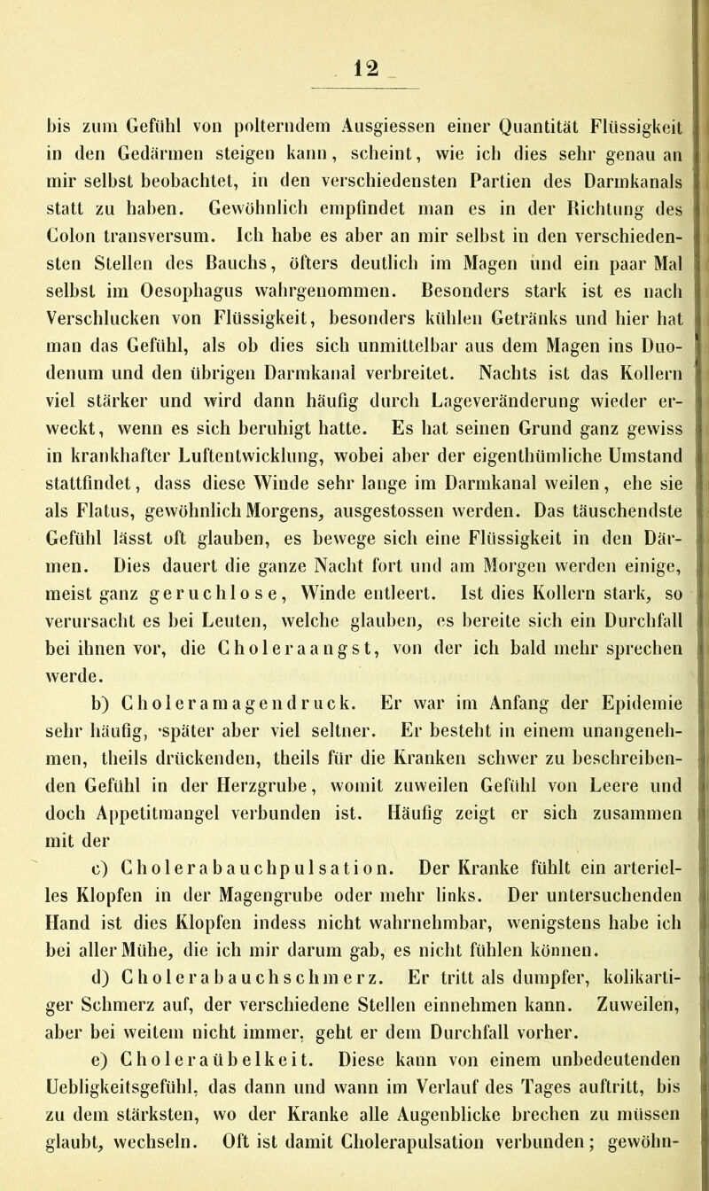 bis zum Gefühl von polterndem Ausgiessen einer Quantität Flüssigkeit in den Gedärmen steigen kann, scheint, wie ich dies sehr genau an mir selbst beobachtet, in den verschiedensten Partien des Darmkanals statt zu haben. Gewöhnlich empfindet man es in der Richtung des Colon transversum. Ich habe es aber an mir selbst in den verschieden- sten Stellen des Bauchs, öfters deutlich im Magen und ein paar Mal selbst im Oesophagus wahrgenommen. Besonders stark ist es nach Verschlucken von Flüssigkeit, besonders kühlen Getränks und hier hat man das Gefühl, als ob dies sich unmittelbar aus dem Magen ins Duo- denum und den übrigen Darmkanal verbreitet. Nachts ist das Kollern viel stärker und wird dann häufig durch Lageveränderung wieder er- weckt, wenn es sich beruhigt hatte. Es hat seinen Grund ganz gewiss in krankhafter Luftentwicklung, wobei aber der eigenthümliche Umstand stattfindet, dass diese Winde sehr lange im Darmkanal weilen, ehe sie als Flatus, gewöhnlich Morgens, ausgestossen werden. Das täuschendste Gefühl lässt oft glauben, es bewege sich eine Flüssigkeit in den Där- men. Dies dauert die ganze Nacht fort und am Morgen werden einige, meist ganz geruchlose, Winde entleert. Ist dies Kollern stark, so verursacht es bei Leuten, welche glauben, es bereite sich ein Durchfall bei ihnen vor, die Choleraangst, von der ich bald mehr sprechen werde. b) Choleramagendruck. Er war im Anfang der Epidemie sehr häufig, -später aber viel seltner. Er besteht in einem unangeneh- men, theils drückenden, theils für die Kranken schwer zu beschreiben- den Gefühl in der Herzgrube, womit zuweilen Gefühl von Leere und doch Appetitmangel verbunden ist. Häufig zeigt er sich zusammen mit der c) Cholerabauchpulsation. Der Kranke fühlt ein arteriel- les Klopfen in der Magengrube oder mehr links. Der untersuchenden Hand ist dies Klopfen indess nicht wahrnehmbar, wenigstens habe ich bei aller Mühe, die ich mir darum gab, es nicht fühlen können. d) Cholerabauchschmerz. Er tritt als dumpfer, kohkarti- ger Schmerz auf, der verschiedene Stellen einnehmen kann. Zuweilen, aber bei weitem nicht immer, geht er dem Durchfall vorher. e) Choleraübelkeit. Diese kann von einem unbedeutenden üebligkeitsgefühl, das dann und wann im Verlauf des Tages auftritt, bis zu dem stärksten, wo der Kranke alle Augenblicke brechen zu müssen glaubt, wechseln. Oft ist damit Cholerapulsation verbunden; gewöhn-