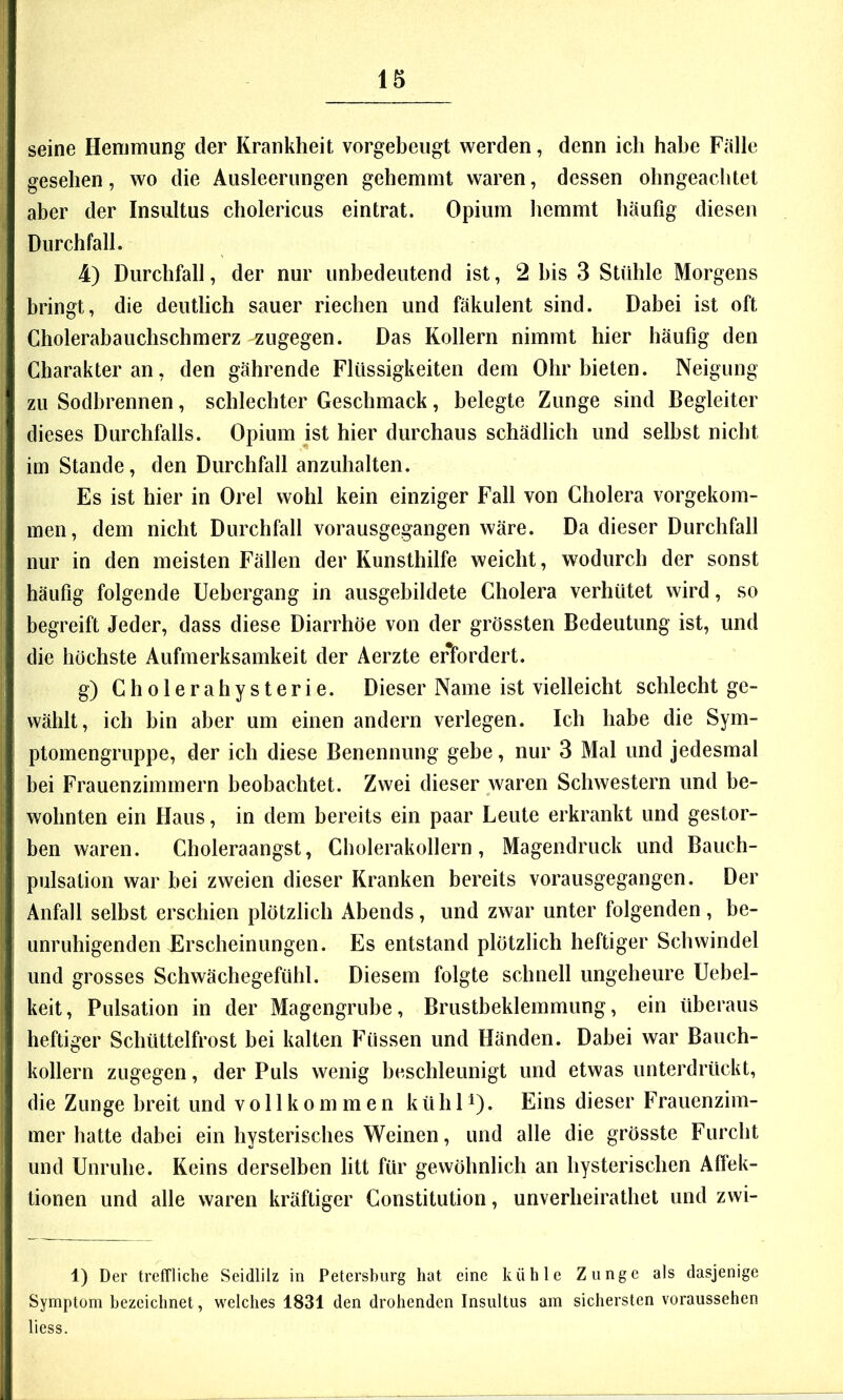 seine Hemmung der Krankheit vorgebeiigt werden, denn ich habe Fälle gesehen, wo die Ausleerungen gehemmt waren, dessen ohngeachtet aber der Insultus cholericus eintrat. Opium hemmt häufig diesen Durchfall. 4) Durchfall, der nur unbedeutend ist, 2 bis 3 Stühle Morgens bringt, die deutlich sauer riechen und fäkulent sind. Dabei ist oft Cholerabauchschmerz zugegen. Das Kollern nimmt hier häufig den Charakter an, den gährende Flüssigkeiten dem Ohr bieten. Neigung zu Sodbrennen, schlechter Geschmack, belegte Zunge sind Begleiter dieses Durchfalls. Opium ist hier durchaus schädlich und selbst nicht im Stande, den Durchfall anzuhalten. Es ist hier in Orel wohl kein einziger Fall von Cholera vorgekom- men, dem nicht Durchfall vorausgegangen wäre. Da dieser Durchfall nur in den meisten Fällen der Kunsthilfe weicht, wodurch der sonst häufig folgende Uebergang in ausgehildete Cholera verhütet wird, so begreift Jeder, dass diese Diarrhöe von der grössten Bedeutung ist, und die höchste Aufmerksamkeit der Aerzte erfordert. g) Cholerahysterie. Dieser Name ist vielleicht schlecht ge- wählt, ich bin aber um einen andern verlegen. Ich habe die Sym- ptomengruppe, der ich diese Benennung gebe, nur 3 Mal und jedesmal bei Frauenzimmern beobachtet. Zwei dieser waren Schwestern und be- wohnten ein Haus, in dem bereits ein paar Leute erkrankt und gestor- ben waren. Choleraangst, Cholerakollern, Magendruck und Bauch- pulsation war bei zweien dieser Kranken bereits vorausgegangen. Der Anfall selbst erschien plötzlich Abends, und zwar unter folgenden , be- unruhigenden Erscheinungen. Es entstand plötzlich heftiger Schwindel und grosses Schwächegefühl. Diesem folgte schnell ungeheure Uebel- keit, Pulsation in der Magengrube, Brustbeklemmung, ein überaus heftiger Schüttelfrost bei kalten Füssen und Händen. Dabei war Bauch- kollern zugegen, der Puls wenig beschleunigt und etwas unterdrückt, die Zunge breit und vollkommen k ü h 1 ^). Eins dieser Frauenzim- mer hatte dabei ein hysterisches Weinen, und alle die grösste Furcht und Unruhe. Keins derselben litt für gewöhnlich an hysterischen Alfek- tionen und alle waren kräftiger Constitution, unverheirathet und zwi- 1) Der treffliche Seidlilz in Petersburg hat eine kühle Zunge als dasjenige Symptom bezeichnet, welches 1831 den drohenden Insultus am sichersten voraussehen liess.