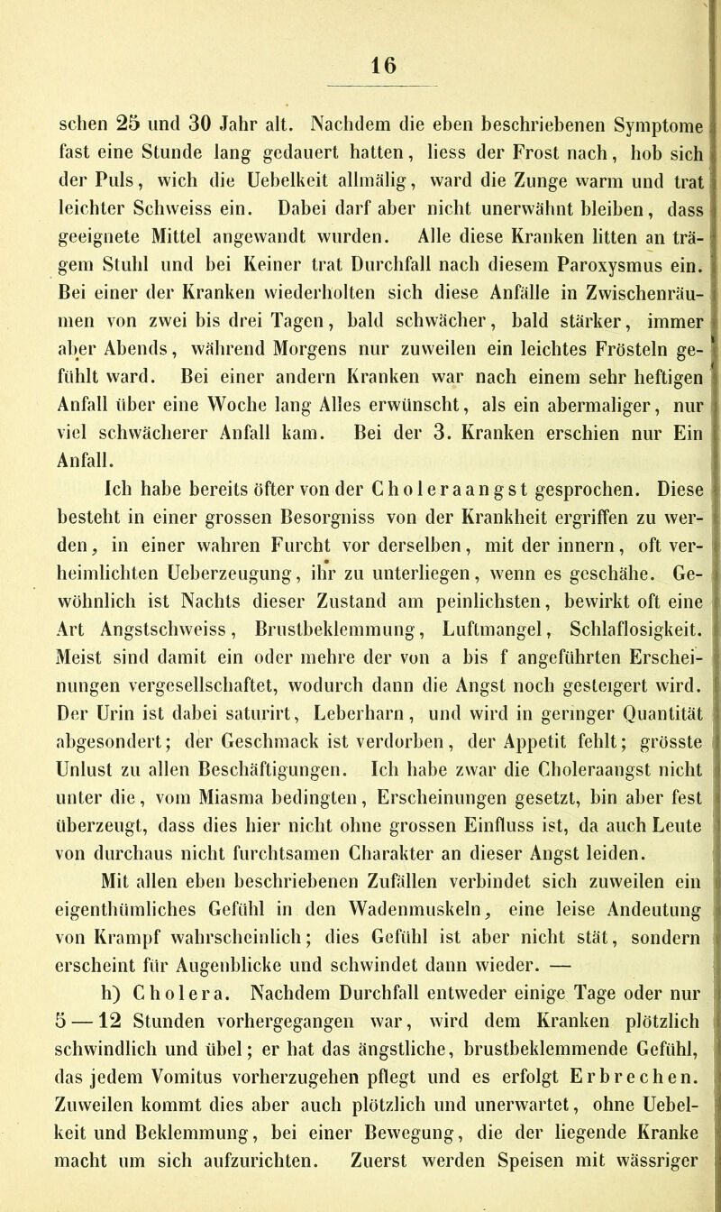 sehen 25 und 30 Jahr alt. Nachdem die eben beschriehenen Symptome fast eine Stunde lang gedauert hatten, Hess der Frost nach, hob sich der Puls, wich die Uebelkeit allmälig, ward die Zunge warm und trat leichter Schweiss ein. Dabei darf aber nicht unerwähnt bleiben, dass geeignete Mittel angewandt wurden. Alle diese Kranken litten an trä- gem Stuhl und bei Keiner trat Durchfall nach diesem Paroxysmus ein. Bei einer der Kranken wiederholten sich diese Anfälle in Zwischenräu- men von zwei bis drei Tagen, bald schwächer, bald stärker, immer aber Abends, während Morgens nur zuweilen ein leichtes Frösteln ge- fühlt ward. Bei einer andern Kranken war nach einem sehr heftigen Anfall über eine Woche lang Alles erwünscht, als ein abermaliger, nur viel schwächerer Anfall kam. Bei der 3. Kranken erschien nur Ein Anfall. Ich habe bereits öfter von der Choleraangst gesprochen. Diese besteht in einer grossen Besorgniss von der Krankheit ergriffen zu wer- den, in einer wahren Furcht vor derselben, mit der innern, oft ver- heimlichten Ueberzeugung, ihr zu unterliegen, wenn es geschähe. Ge- wöhnlich ist Nachts dieser Zustand am peinlichsten, bewirkt oft eine Art Angstschweiss, Brustbeklemmung, Luftmangel, Schlaflosigkeit. Meist sind damit ein oder mehre der von a bis f angeführten Erschei- nungen vergesellschaftet, wodurch dann die Angst noch gesteigert wird. Der Urin ist dabei saturirt, Leberharn, und wird in geringer Quantität abgesondert; der Geschmack ist verdorben, der Appetit fehlt; grösste Unlust zu allen Beschäftigungen. Ich habe zwar die Choleraangst nicht unter die, vom Miasma bedingten, Erscheinungen gesetzt, bin aber fest überzeugt, dass dies hier nicht ohne grossen Einfluss ist, da auch Leute von durchaus nicht furchtsamen Charakter an dieser Angst leiden. Mit allen eben beschriebenen Zufällen verbindet sich zuweilen ein eigenthümliches Gefühl in den Wadenmuskeln, eine leise Andeutung von Krampf wahrscheinlich; dies Gefühl ist aber nicht stät, sondern erscheint für Augenblicke und schwindet dann wieder. — h) Cholera. Nachdem Durchfall entweder einige Tage oder nur 5 —12 Stunden vorhergegangen war, wird dem Kranken plötzlich schwindlich und übel; er hat das ängstliche, brustbeklemmende Gefühl, das jedem Vomitus vorherzugehen pflegt und es erfolgt Erbrechen. Zuweilen kommt dies aber auch plötzlich und unerwartet, ohne Uebel- keit und Beklemmung, bei einer Bewegung, die der liegende Kranke macht um sich aufzurichten. Zuerst werden Speisen mit wässriger