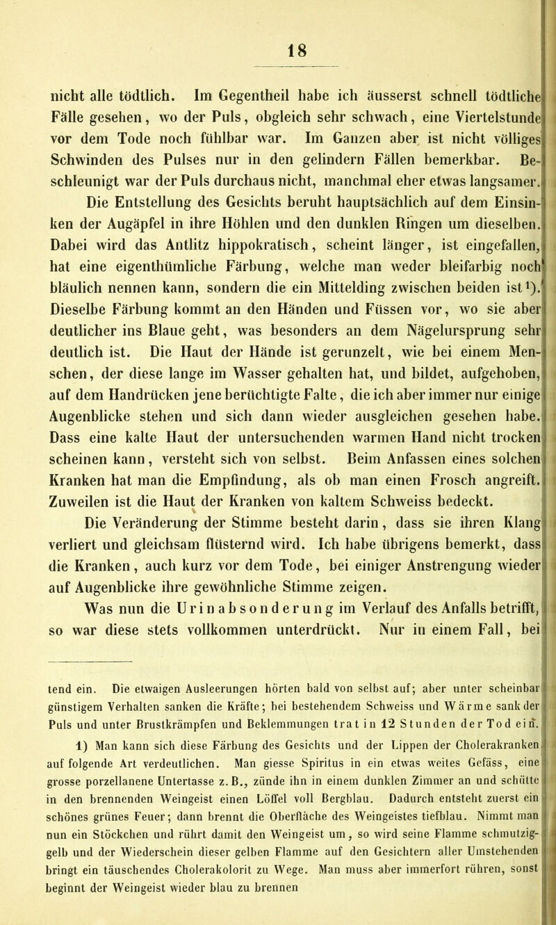 nicht alle tödtlich. Im Gegentheil habe ich äusserst schnell tödtliche' Fälle gesehen, wo der Puls, obgleich sehr schwach, eine Viertelstunde; vor dem Tode noch fühlbar war. Im Ganzen aber ist nicht völliges Schwinden des Pulses nur in den gelindem Fällen bemerkbar. Be- schleunigt war der Puls durchaus nicht, manchmal eher etwas langsamer.| Die Entstellung des Gesichts beruht hauptsächlich auf dem Einsin- ken der Augäpfel in ihre Höhlen und den dunklen Ringen um dieselben.! Dabei wird das Antlitz hippokratisch, scheint länger, ist eingefallen, hat eine eigenthümliche Färbung, welche man weder bleifarbig noch bläulich nennen kann, sondern die ein Mittelding zwischen beiden isti).j Dieselbe Färbung kommt an den Händen und Füssen vor, wo sie aber deutlicher ins Blaue geht, was besonders an dem Nägelursprung sehr deutlich ist. Die Haut der Hände ist gerunzelt, wie bei einem Men- schen , der diese lange im Wasser gehalten hat, und bildet, aufgehoben, auf dem Handrücken jene berüchtigte Falte, die ich aber immer nur einigel Augenblicke stehen und sich dann wieder ausgleichen gesehen habe.jj Dass eine kalte Haut der untersuchenden warmen Hand nicht trocken) scheinen kann, versteht sich von selbst. Beim Anfassen eines solcheni Kranken hat man die Empfindung, als ob man einen Frosch angreift, i Zuweilen ist die Haut der Kranken von kaltem Schweiss bedeckt. Die Veränderung der Stimme besteht darin, dass sie ihren Klang i verliert und gleichsam flüsternd wird. Ich habe übrigens bemerkt, dass! die Kranken, auch kurz vor dem Tode, bei einiger Anstrengung wieder) auf Augenblicke ihre gewöhnliche Stimme zeigen. Was nun die Urinabsonderung im Verlauf des Anfalls betrifft, I so war diese stets vollkommen unterdrückt. Nur in einem Fall, beil tend ein. Die etwaigen Ausleerungen hörten bald von selbst auf; aber unter scheinbar I günstigem Verhalten sanken die Kräfte; bei bestehendem Schweiss und Wärme sank der ' Puls und unter ßrustkrämpfen und Beklemmungen trat in 12 Stunden der Tod ein, 1) Man kann sich diese Färbung des Gesichts und der Lippen der Cholerakranken I auf folgende Art verdeutlichen. Man giesse Spiritus in ein etwas weites Gefäss, eine :' grosse porzellanene Untertasse z.B., zünde ihn in einem dunklen Zimmer an und schütte i in den brennenden Weingeist einen Löffel voll Bergblau. Dadurch entsteht zuerst ein fl schönes grünes Feuer; dann brennt die Oberfläche des Weingeistes tiefblau. Nimmt man i: i nun ein Stückchen und rührt damit den Weingeist um, so wird seine Flamme schmutzig-;il > gelb und der Wiederschein dieser gelben Flamme auf den Gesichtern aller Umstehenden < bringt ein täuschendes Cholerakolorit zu Wege. Man muss aber immerfort rühren, sonst i beginnt der Weingeist wieder blau zu brennen