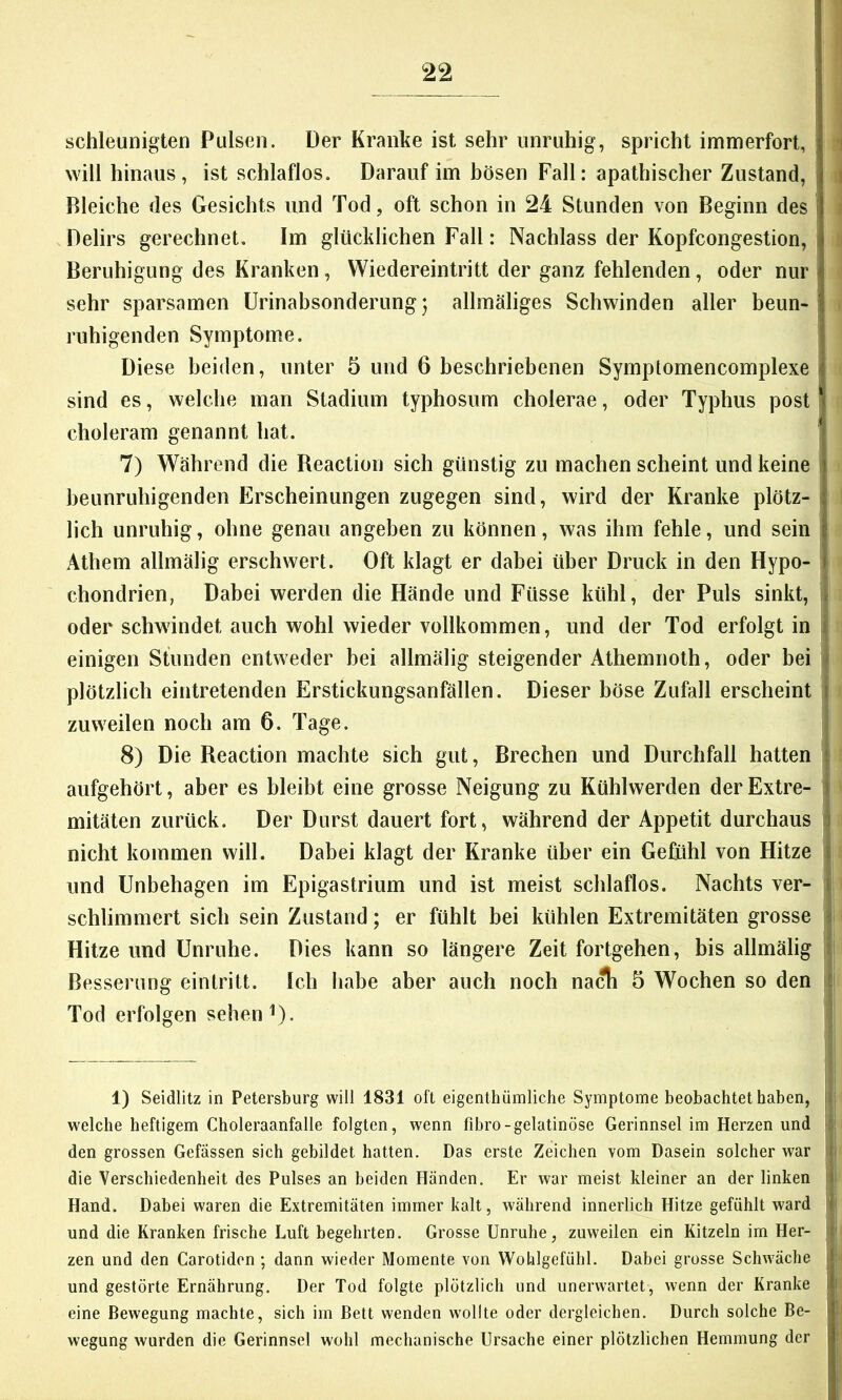 schleunigten Pulsen. Der Kranke ist sehr unruhig, spricht immerfort, | i will hinaus, ist schlaflos. Darauf im hösen Fall: apathischer Zustand, i i Bleiche des Gesichts und Tod, oft schon in 24 Stunden von Beginn des i i Delirs gerechnet. Im glücklichen Fall: Nachlass der Kopfcongestion, | i Beruhigung des Kranken, Wiedereintritt der ganz fehlenden, oder nur sehr sparsamen Urinahsonderung j allmäliges Schwinden aller beun- ruhigenden Symptome. Diese beiden, unter 5 und 6 beschriebenen Symptomencomplexe i sind es, welche man Stadium typhosum cholerae, oder Typhus post ! choleram genannt hat. I 7) Während die Reaction sich günstig zu machen scheint und keine i beunruhigenden Erscheinungen zugegen sind, wird der Kranke plötz- lich unruhig, ohne genau angeben zu können, was ihm fehle, und sein Athem allmälig erschwert. Oft klagt er dabei über Druck in den Hypo- chondrien, Dabei werden die Hände und Füsse kühl, der Puls sinkt, oder schwindet auch wohl wieder vollkommen, und der Tod erfolgt in einigen Stunden entweder bei allmälig steigender Athemnoth, oder bei r plötzlich eintretenden Erstickungsanfällen. Dieser böse Zufall erscheint i zuweilen noch am 6. Tage. 8) Die Reaction machte sich gut, Brechen und Durchfall hatten 1 aufgehört, aber es bleibt eine grosse Neigung zu Kühlwerden derExtre- i mitäten zurück. Der Durst dauert fort, während der Appetit durchaus I nicht kommen will. Dabei klagt der Kranke über ein Gefühl von Hitze { und Unbehagen im Epigastrium und ist meist schlaflos. Nachts ver- j schlimmert sich sein Zustand; er fühlt bei kühlen Extremitäten grosse i Hitze und Unruhe. Dies kann so längere Zeit fortgehen, bis allmälig 1 Besserung eintritt. Ich habe aber auch noch na^ 5 Wochen so den it Tod erfolgen sehen f). • 1) Seidlitz in Petersburg will 1831 oft eigenthiimliche Symptome beobachtet haben, ji welche heftigem Choleraanfalle folgten, wenn fibro-gelatinöse Gerinnsel im Herzen und den grossen Gefässen sich gebildet hatten. Das erste Zeichen vom Dasein solcher war !f die Verschiedenheit des Pulses an beiden Händen. Er war meist kleiner an der linken ij Hand. Dabei waren die Extremitäten immer kalt, während innerlich Hitze gefühlt ward f und die Kranken frische Luft begehrten. Grosse Unruhe, zuweilen ein Kitzeln im Her- zen und den Carotiden ; dann wieder Momente von Wolilgefiihl. Dabei grosse Schwäche 1 und gestörte Ernährung. Der Tod folgte plötzlich und unerwartet, wenn der Kranke i eine Bewegung machte, sich im Bett wenden wollte oder dergleichen. Durch solche Be- wegung wurden die Gerinnsel wohl mechanische Ursache einer plötzlichen Hemmung der